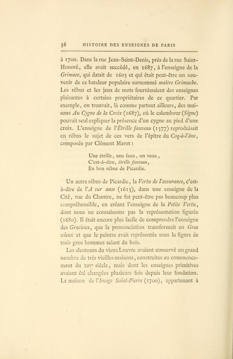 à 1700. Dans larae Jean-Saint-Denis, prés de la nie Saint- Honoré, elle avait succédé, en 1687, à l'enseigne de la Grimace, qui datait de 1603 et qui était peut-être un sou- venir de ce bateleur populaire surnommé maître Grîmache. Les rébus et les jeux de mots fournissaient des enseignes plaisantes à certains propriétaires de ce quartier. Par exemple, on trouvait, là comme partout ailleurs, des mai- sons Au Cygne de la Croix (1687), où le calembour (Signe} pouvait seul expliquer la présence d'un cygne au pied d'une croix. L'enseigne de VÉtrilIe fauveau (i')'jy) reproduisait en rébus le sujet de ces vers de l'épître du Coq-à-l'âne, composée par Clément Marot : Une étrille, une faux, un veau , C'est-à-dire, étrille faiiveau, En bon rébus de Picardie. Un autre rébus de Picardie, la Vertu de l'assurance, c'est- à-dire de VA sur anse (1613), dans une enseigne delà Cité, rue du Chantre, ne fut peut-être pas beaucoup plus compréhensible, en créant l'enseigne de la Petite Vertu, dont nous ne connaissons pas la représentation figurée (1680). Il était encore plus facile de comprendre l'enseigne des Gracieux, que la prononciation transformait en Gras scieux et que le peintre avait représentés sous la figure de trois gros hommes sciant du bois. Les alentours du vieux Louvre avaient conservé un grand nombre de très vieilles maisons, construites au commence- ment du xiv^ siècle, mais dont les enseignes primitives avaient été changées plusieurs fois depuis leur fondation. La maison àcVIniage Saint-Pierre (l'j06), appartenant à