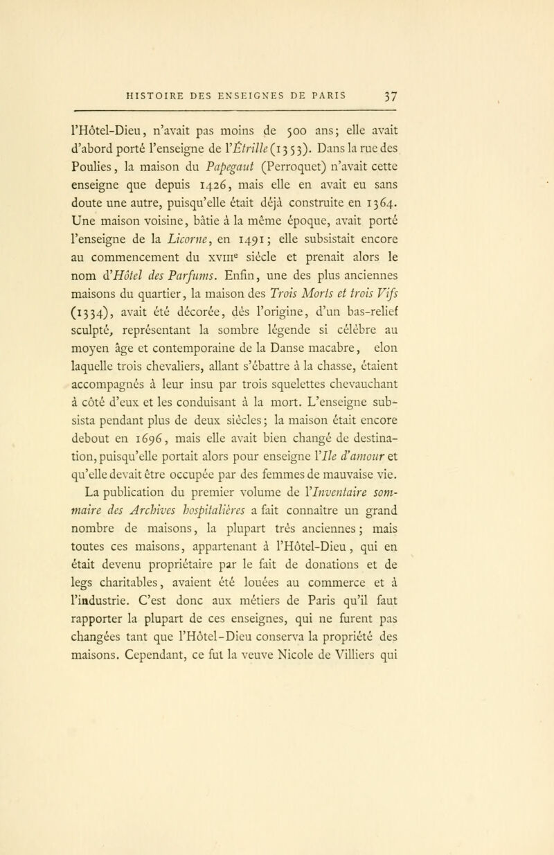 l'Hôtel-Dieu, n'avait pas moins de 500 ans; elle avait d'abord porté l'enseigne de VËlnïle (135 3). Dans la rue des Poulies, la maison du Papcgaut (Perroquet) n'avait cette enseigne que depuis 1426, mais elle en avait eu sans doute une autre, puisqu'elle était déjà construite en 1364. Une maison voisine, bâtie à la même époque, avait porté l'enseigne de la Licorne, en 1491; elle subsistait encore au commencement du xviii^ siècle et prenait alors le nom à!Hôtel des Parfums. Enfin, une des plus anciennes maisons du quartier, la maison des Trois Morts et trois Vifs (1334), avait été décorée, dés l'origine, d'un bas-relief sculpté, représentant la sombre légende si célèbre au moyen âge et contemporaine de la Danse macabre, elon laquelle trois chevaliers, allant s'ébattre à la chasse, étaient accompagnés à leur insu par trois squelettes chevauchant à côté d'eux et les conduisant à la mort. L'enseigne sub- sista pendant plus de deux siècles ; la maison était encore debout en 1696, mais elle avait bien changé de destina- tion, puisqu'elle portait alors pour enseigne Vlh d'amour et qu'elle devait être occupée par des femmes de mauvaise vie. La publication du premier volume de VInventaire som- maire des Archives hospitalières a fait connaître un grand nombre de maisons, la plupart très anciennes ; mais toutes ces maisons, appartenant à l'Hôtel-Dieu, qui en était devenu propriétaire par le fait de donations et de legs charitables, avaient été louées au commerce et à l'industrie. C'est donc aux métiers de Paris qu'il faut rapporter la plupart de ces enseignes, qui ne furent pas changées tant que l'Hôtel-Dieu conserva la propriété des maisons. Cependant, ce fui la veuve Nicole de Villiers qui