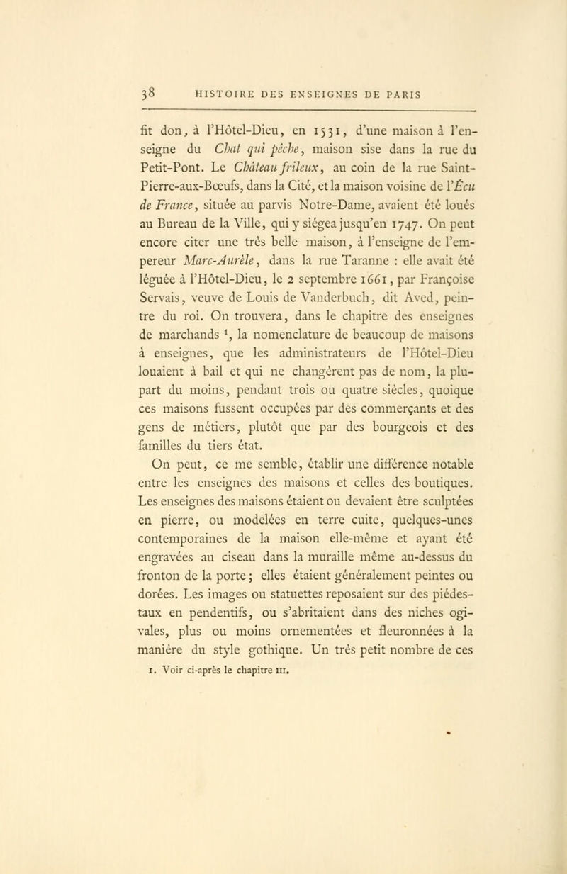 fit don, à l'Hotel-Dieu, en 1531, d'une maison à l'en- seigne du CJnit qui pêche, maison sise dans la rue du Petit-Pont. Le Château frileux, au coin de la rue Saint- Pierre-aux-Bœufs, dans la Cité, et la maison voisine de VÊcu de France, située au parlas Notre-Dame, avaient été loués au Bureau de la Ville, qui y siégea jusqu'en 1747. On peut encore citer une très belle maison, à l'enseigne de l'em- pereur Marc-Aurèle, dans la rue Taranne : elle avait été léguée à l'Hôtel-Dieu, le 2 septembre 1661, par Françoise Ser\-ais, veuve de Louis de Vanderbuch, dit Aved, pein- tre du roi. On trouvera, dans le chapitre des enseignes de marchands *, la nomenclature de beaucoup de maisons à enseignes, que les administrateurs de l'Hôtel-Dieu louaient à bail et qui ne changèrent pas de nom, la plu- part du moins, pendant trois ou quatre siècles, quoique ces maisons fussent occupées par des commerçants et des gens de métiers, plutôt que par des bourgeois et des familles du tiers état. On peut, ce me semble, établir une différence notable entre les enseignes des maisons et celles des boutiques. Les enseignes des maisons étaient ou devaient être sculptées en pierre, ou modelées en terre cuite, quelques-unes contemporaines de la maison elle-même et ayant été engravées au ciseau dans la muraille même au-dessus du fronton de la porte ; elles étaient généralement peintes ou dorées. Les images ou statuettes reposaient sur des piédes- taux en pendentifs, ou s'abritaient dans des niches ogi- vales, plus ou moins ornementées et fleuronnées à la manière du style gothique. Un très petit nombre de ces I. Voir ci-après le chapitre m.