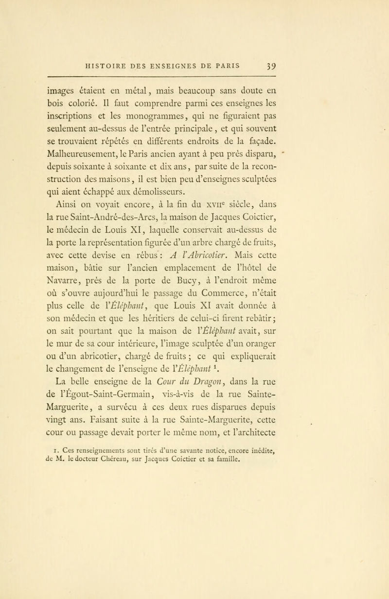 images étaient en métal, mais beaucoup sans doute en bois colorié. Il fltut comprendre parmi ces enseignes les inscriptions et les monogrammes, qui ne figuraient pas seulement au-dessus de l'entrée principale , et qui souvent se trouvaient répétés en différents endroits de la façade. Malheureusement, le Paris ancien ayant à peu près disparu, depuis soixante à soixante et dix ans, par suite de la recon- struction des maisons, il est bien peu d'enseignes sculptées qui aient échappé aux démolisseurs. Ainsi on voyait encore, à la fin du xvii^ siècle, dans la rue Saint-André-des-Arcs, la maison de Jacques Coictier, le médecin de Louis XI, laquelle consers'ait au-dessus de la porte la représentation figurée d'un arbre chargé de fi'uits, avec cette devise en rébus : A VAbricotier. Mais cette maison, bâtie sur l'ancien emplacement de l'hôtel de Navarre, près de la porte de Bucy, à l'endroit môme où s'ouvre aujourd'hui le passage du Commerce, n'était plus celle de VÉléphant, que Louis XI avait donnée à son médecin et que les héritiers de celui-ci firent rebâtir ; on sait pourtant que la maison de VÉléphant avait, sur le mur de sa cour intérieure, l'image sculptée d'un oranger ou d'un abricotier, chargé de fi'uits ; ce qui expliquerait le changement de l'enseigne de VÉléphaut ^ La belle enseigne de la Cour du Dragon, dans la rue de l'Égout-Saint-Germain, vis-à-vis de la rue Sainte- Marguerite , a sur\'écu à ces deux rues disparues depuis vingt ans. Faisant suite à la rue Sainte-Marguerite, cette cour ou passage devait porter le même nom, et l'architecte I. Ces renseignements sont tirés d'une savante notice, encore inédite, de M. le docteur Chéreau, sur Jacques Coictier et sa famille.