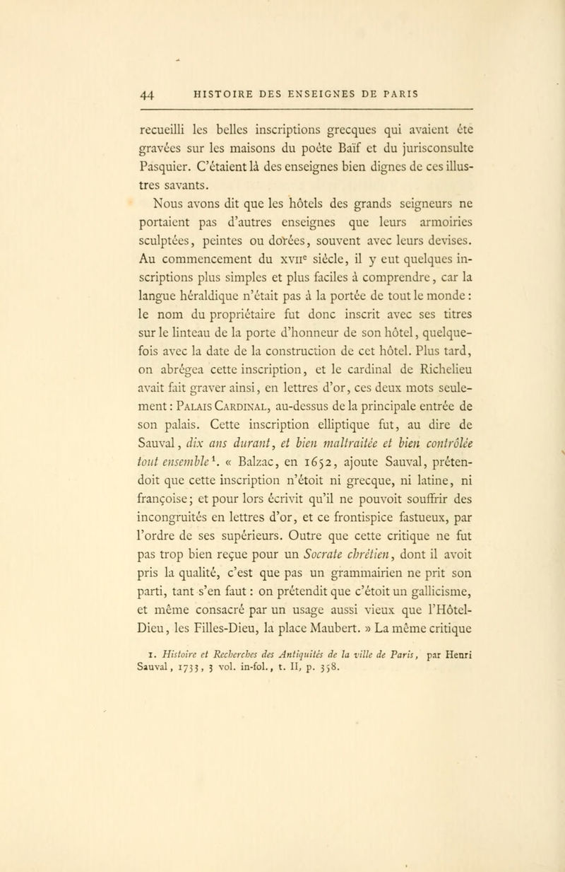 recueilli les belles inscriptions grecques qui avaient été gravées sur les maisons du poète Baïf et du jurisconsulte Pasquier. C'étaient là des enseignes bien dignes de ces illus- tres savants. Nous avons dit que les hôtels des grands seigneurs ne portaient pas d'autres enseignes que leurs armoiries sculptées, peintes ou doïées, souvent avec leurs devises. Au commencement du xvii« siècle, il y eut quelques in- scriptions plus simples et plus faciles à comprendre, car la langue héraldique n'était pas à la portée de tout le monde : le nom du propriétaire fut donc inscrit avec ses titres sur le linteau de la porte d'honneur de son hôtel, quelque- fois avec la date de la construction de cet hôtel. Plus tard, on abrégea cette inscription, et le cardinal de Richelieu avait fait graver ainsi, en lettres d'or, ces deux mots seule- ment : Palais Cardinal, au-dessus de la principale entrée de son palais. Cette inscription elliptique fut, au dire de Sauvai, dix ans durant, et bien maltraitée et lien contrôlée tout ensemble^. « Balzac, en 1652, ajoute Sauvai, préten- doit que cette inscription n'étoit ni grecque, ni latine, ni françoise ; et pour lors écrivit qu'il ne pouvoit souffirir des incongruités en lettres d'or, et ce frontispice fastueux, par l'ordre de ses supérieurs. Outre que cette critique ne fut pas trop bien reçue pour un Socrate chrétien, dont il avoit pris la qualité, c'est que pas un grammairien ne prit son parti, tant s'en faut : on prétendit que c'étoit un gallicisme, et même consacré par un usage aussi vieux que l'Hôtcl- Dieu, les Filles-Dieu, la place Maubert. » La même critique I. Histoire et Recherches des Antiquités de la ville de Paris, par Henri Sauvai, 1733, 3 vol. in-fol., t. II, p. 338.