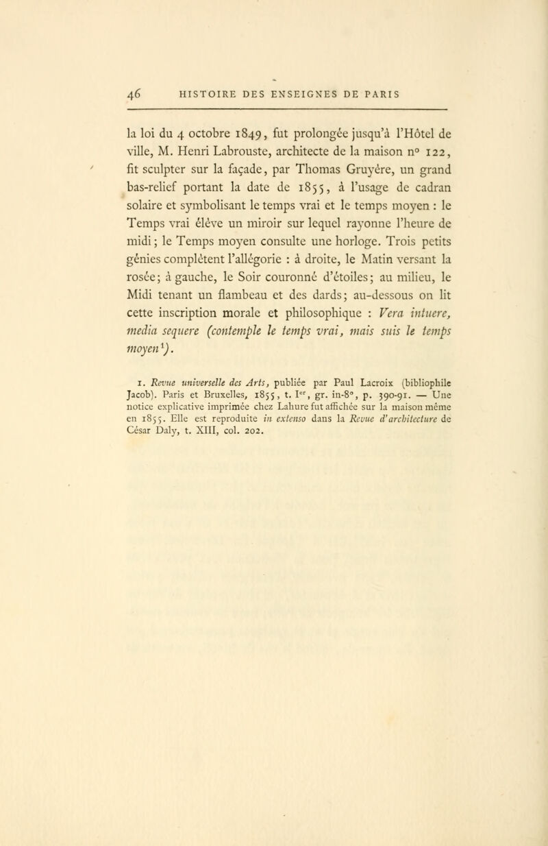 la loi du 4 octobre 1849, ^^t prolongée jusqu'à l'Hôtel de ville, M, Henri Labrouste, architecte de la maison n° 122, fit sculpter sur la façade, par Thomas Gruyère, un grand bas-relief portant la date de 1855, à l'usage de cadran solaire et symbolisant le temps vrai et le temps moyen : le Temps vrai élève un miroir sur lequel rayonne l'heure de midi; le Temps moyen consulte une horloge. Trois petits génies complètent l'allégorie : à droite, le Matin versant la rosée; à gauche, le Soir couronné d'étoiles; au milieu, le Midi tenant un flambeau et des dards; au-dessous on lit cette inscription morale et philosophique : Vera intuere, média seqtiere (contemple le temps vrai, mais suis le temps moyen ^). I. Revue universelle des Arts, publiée par Paul Lacroix (bibliophile Jacob). Paris et Bruxelles, 1855, t. l, gr. in-S, p. 390-91. — Uue notice explicative imprimée chez Lahure fut affichée sur la maison même en 1855. Elle est reproduite in extenso dans la Reuue d'architecture de César Daly, t. XIII, col. 202.