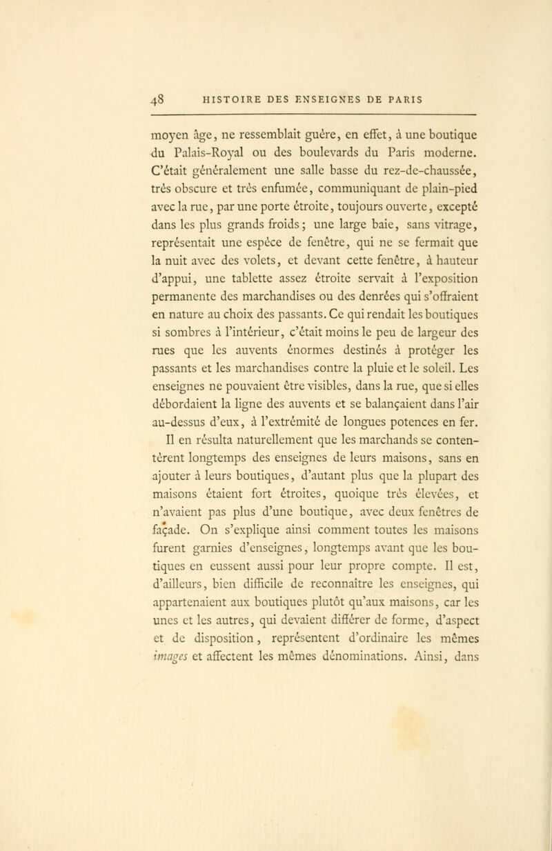 moyen âge, ne ressemblait guère, en effet, à une boutique du Palais-Royal ou des boulevards du Paris moderne. C'était généralement une salle basse du rez-de-chaussée, très obscure et très enfumée, communiquant de plain-pied avec la rue, par une porte étroite, toujours ouverte, excepté dans les plus grands froids; une large baie, sans vitrage, représentait une espèce de fenêtre, qui ne se fermait que la nuit avec des volets, et devant cette fenêtre, à hauteur d'appui, une tablette assez étroite servait à l'exposition permanente des marchandises ou des denrées qui s'offraient en nature au choix des passants. Ce qui rendait les boutiques si sombres à l'intérieur, c'était moins le peu de largeur des rues que les auvents énormes destinés à protéger les passants et les marchandises contre la pluie et le soleil. Les enseignes ne pouvaient être visibles, dans la rue, que si elles débordaient la ligne des auvents et se balançaient dans l'air au-dessus d'eux, à l'extrémité de longues potences en fer. Il en résulta naturellement que les marchands se conten- tèrent longtemps des enseignes de leurs maisons, sans en ajouter à leurs boutiques, d'autant plus que la plupart des maisons étaient fort étroites, quoique très élevées, et n'avaient pas plus d'une boutique, avec deux fenêtres de façade. On s'explique ainsi comment toutes les maisons furent garnies d'enseignes, longtemps avant que les bou- tiques en eussent aussi pour leur propre compte. Il est, d'ailleurs, bien difficile de reconnaître les enseignes, qui appartenaient aux boutiques plutôt qu'aux maisons, car les unes et les autres, qui devaient différer de forme, d'aspect et de disposition, représentent d'ordinaire les mêmes imfl^« et affectent les mêmes dénominations. Ainsi, dans