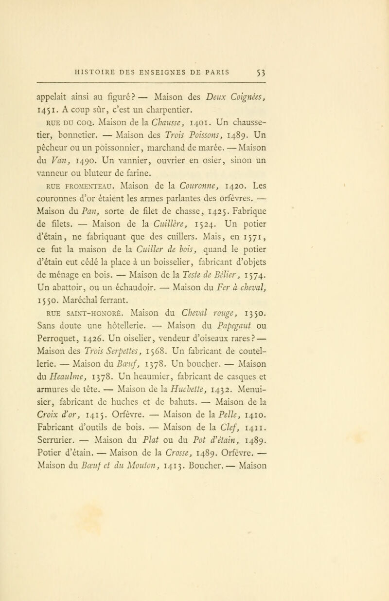 appelait ainsi au figuré?— Maison des Deux Coignées, 1451. A coup sûr, c'est un charpentier. RUE DU COQ. Maison de la Chausse, 1401. Un chausse- tier, bonnetier. — Maison des Trois Poissons, 1489. Un pêcheur ou un poissonnier, marchand de marée. —Maison du Van, 1490. Un vannier, ouvrier en osier, sinon un vanneur ou bluteur de farine. RUE FROMENTEAU. Maisou de la Couronne, 1420. Les couronnes d'or étaient les armes parlantes des orfèvres, — Maison du Pan, sorte de filet de chasse, 1425. Fabrique de filets. — Maison de la Cuillère, 1524. Un potier d'étain, ne fabriquant que des cuillers. Mais, en 1571, ce fut la maison de la Cuiller de bois, quand le potier d'étain eut cédé la place à un boisselier, fabricant d'objets de ménage en bois. — Maison de la Teste de Bélier, 1574. Un abattoir, ou un échaudoir. — Maison du Fer à cheval, 1550. Maréchal ferrant. RUE SAiNT-HONORÉ. Maisou du Cheval rouge, 1350. Sans doute une hôtellerie. — Maison du Papegaut ou Perroquet, 1426. Un oiselier, vendeur d'oiseaux rares? — Maison des Trois Serpettes, 1568. Un fabricant de coutel- lerie. — Maison du Bœuf, 1378. Un boucher. — Maison du Heaulme, 1378. Un heaumicr, fabricant de casques et armures de tête. — Maison de la Huchette, 1432. Menui- sier, fabricant de huches et de bahuts. — Maison de la Croix d'or, 1415. Orfèvre. — Maison de la. Pelle, 1410. Fabricant d'outils de bois. — Maison de la Clef, 1411. Serrurier. — Maison du Plat ou du Pot d'étain, 1489. Potier d'étain. — Maison de la Crosse, 1489. Orfèvre. — Maison du Bœuf et du Mouton, 1413. Boucher.— Maison