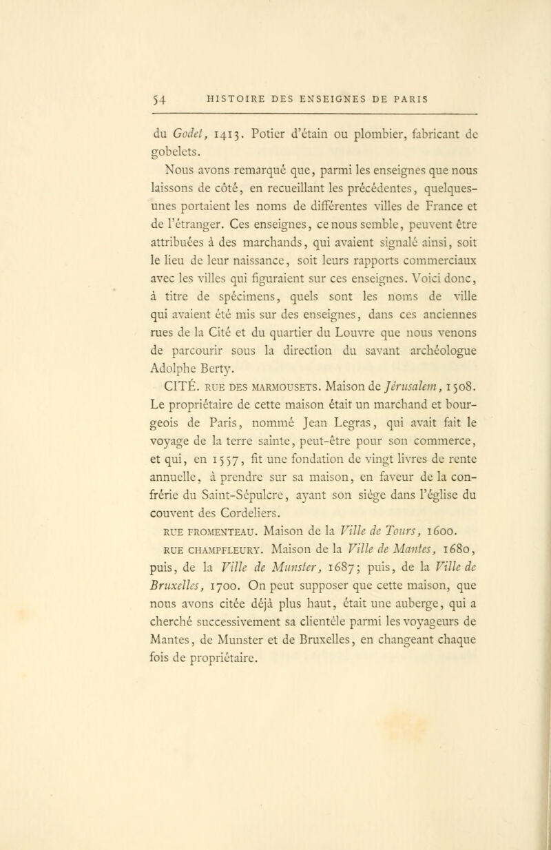 du Godet, 1413. Potier d'ctain ou plombier, flibricant de gobelets. Nous avons remarqué que, parmi les enseignes que nous laissons de côté, en recueillant les précédentes, quelques- unes portaient les noms de différentes villes de France et de l'étranger. Ces enseignes, ce nous semble, peuvent être attribuées à des marchands, qui avaient signalé ainsi, soit le lieu de leur naissance, soit leurs rapports commerciaux avec les villes qui figuraient sur ces enseignes. Voici donc, à titre de spécimens, quels sont les noms de ville qui avaient été mis sur des enseignes, dans ces anciennes rues de la Cité et du quartier du Louvre que nous venons de parcourir sous la direction du savant archéologue Adolphe Bert}'. CITÉ. RUE DES JURMOUSETS. Mâisoïi de Jérusalem, 1508. Le propriétaire de cette maison était un marchand et bour- geois de Paris, nommé Jean Legras, qui avait fait le voyage de la terre sainte, peut-être pour son commerce, et qui, en 1557, fit une fondation de vingt livres de rente annuelle, à prendre sur sa maison, en faveur de la con- frérie du Saint-Sépulcre, aj'ant son siège dans l'église du couvent des Cordeliers. RUE FROMENTEAU. Maison de la Ville de Tours, 1600. RUE CHAMPFLEURY. Maisoïi dc \a Ville de Maiites, 1680, puis, de la Ville de Munster, 1687; puis, de la Ville de Bruxelles, 1700. On peut supposer que cette maison, que nous avons citée déjà plus haut, était une auberge, qui a cherché successivement sa clientèle parmi les voyageurs de Mantes, de Munster et de Bruxelles, en changeant chaque fois de propriétaire.