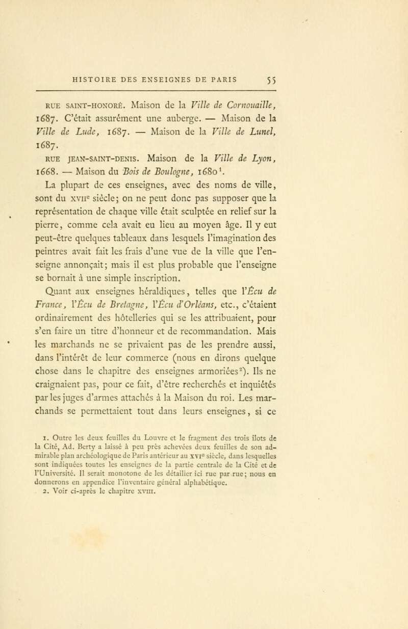 RUE SAiNT-HOXORÉ. Maison de la Ville de Conwuaille, 1687. C'était assurément une auberge. — Maison de la Ville de Lude, 1687. — Maison de la Ville de Liinel, 1687. RUE JEAN-SAINT-DENIS. Maison de la Ville de Lyon, lééS. — Maison du Bois de Boulogne, 1680^ La plupart de ces enseignes, avec des noms de ville, sont du xvii^ siècle; on ne peut donc pas supposer que la représentation de chaque ville était sculptée en relief sur la pierre, comme cela avait eu lieu au moyen âge. Il y eut peut-être quelques tableaux dans lesquels l'imagination des peintres avait fait les frais d'une vue de la ville que l'en- seigne annonçait; mais il est plus probable que l'enseigne se bornait à une simple inscription. Quant aux enseignes héraldiques, telles que YÊcu de France, VÉcu de Bretagne, VÊcu d'Orléans, etc., c'étaient ordinairement des hôtelleries qui se les attribuaient, pour s'en faire un titre d'honneur et de recommandation. Mais les marchands ne se privaient pas de les prendre aussi, dans l'intérêt de leur commerce (nous en dirons quelque chose dans le chapitre des enseignes armoriées^). Ils ne craignaient pas, pour ce fait, d'être recherchés et inquiétés parles juges d'armes attaches à la Maison du roi. Les mar- chands se permettaient tout dans leurs enseignes, si ce 1. Outre les deux feuilles du Louvre et le fragment des trois îlots de la Cité, Ad. Berty a laissé à peu près achevées deux feuilles de son ad- minible plan archéologique de Paris antérieur au xvi'' siècle, dans lesquelles sont indiquées toutes les enseignes de la partie centrale de la Cité et de l'Université. 11 serait monotone de les détailler ici rue par rue; nous en donnerons en appendice l'inventaire général alphabétique. 2. Voir ci-après le chapitre xvm.