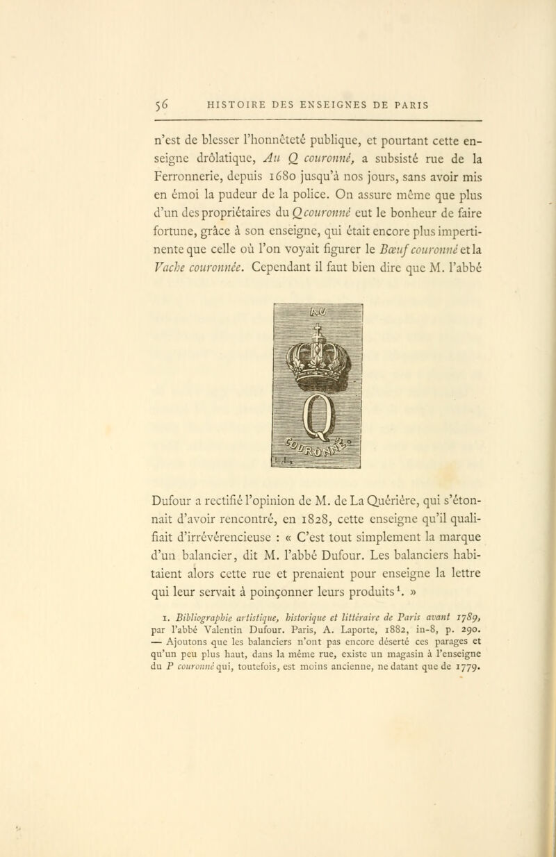 n'est de blesser l'honnêteté publique, et pourtant cette en- seigne drolatique, Ail Q couronné, a subsisté rue de la Ferronnerie, depuis 1680 jusqu'à nos jours, sans avoir mis en émoi la pudeur de la police. On assure même que plus d'un des propriétaires du O couronné eut le bonheur de faire fortune, grâce à son enseigne, qui était encore plus imperti- nente que celle où l'on voyait figurer le Bœuf couronné Qth Vache couronnée. Cependant il faut bien dire que M. l'abbé ^^^ -—==l ===■ , -\  ■ -^M ■ . ■■■. i \__^ j ! ^ -V —li zd .^.^^v^^ Dufour a rectifié l'opinion de M. de La Quériére, qui s'éton- nait d'avoir rencontré, en 1828, cette enseigne qu'il quali- fiait d'irrévérencieuse : « C'est tout simplement la marque d'un balancier, dit M. l'abbé Dufour. Les balanciers habi- taient alors cette rue et prenaient pour enseigne la lettre qui leur servait à poinçonner leurs produits ^ » I. Bibliographie artistique, historique et littéraire de Paris avant ijSp, par l'abbé Valentin Dufour. Paris, A. Laporte, 1882, in-8, p. 290. — Ajoutons que les balanciers n'ont pas encore déserté ces par.->ges et qu'un peu plus haut, dans la même rue, existe un magasin à l'enseigne du P coiiromic qui, toutefois, est moins ancienne, ne datant que de 1779.