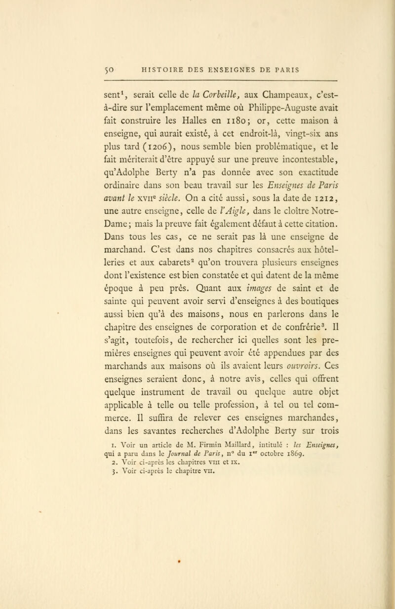 sent*, sérail celle de la Corbeille, aux Champeaux, c'est- à-dire sur l'emplacement même où Philippe-Auguste avait fait construire les Halles en 1180; or, cette maison à enseigne, qui aurait existé, à cet endroit-là, vingt-six ans plus tard (1206), nous semble bien problématique, et le fait mériterait d'être appuyé sur une preuve incontestable, qu'Adolphe Bcrty n'a pas donnée avec son exactitude ordinaire dans son beau travail sur les Enseignes de Paris avant le xvii^ siècle. On a cité aussi, sous la date de 1212, une autre enseigne, celle de l'Aigle, dans le cloître Notre- Dame; mais la preuve fait également défaut à cette citation. Dans tous les cas, ce ne serait pas là une enseigne de marchand. C'est dans nos chapitres consacrés aux hôtel- leries et aux cabarets'^ qu'on trouvera plusieurs enseignes dont l'existence est bien constatée et qui datent de la même époque à peu prés. Quant aux images de saint et de sainte qui peuvent avoir servi d'enseignes à des boutiques aussi bien qu'à des maisons, nous en parlerons dans le chapitre des enseignes de corporation et de confrérie'. Il s'agit, toutefois, de rechercher ici quelles sont les pre- mières enseignes qui peuvent avoir été appendues par des marchands aux maisons où ils avaient leurs ouvroirs. Ces enseignes seraient donc, à notre avis, celles qui offrent quelque instrument de travail ou quelque autre objet appUcable à telle ou telle profession, à tel ou tel com- merce. Il suffira de relever ces enseignes marchandes, dans les savantes recherches d'Adolphe Berty sur trois 1. Voir un article de M. Firmin Maillard, intitulé : les Enseignes, qui a paru dans le Journal de Paris, n° du i octobre 1869. 2. Voir ci-après les chapitres viu et ix, 3. Voir ci-après le chapitre vu.