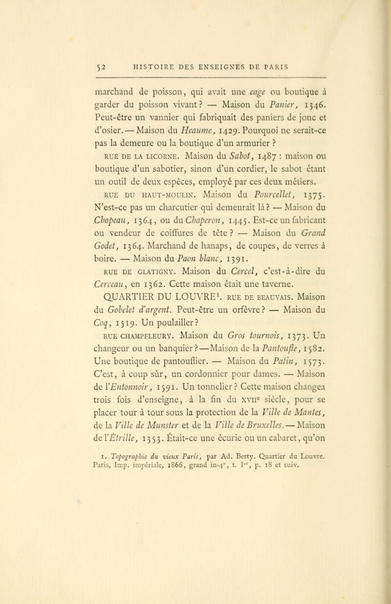 marchand de poisson, qui avait une cage ou boutique à garder du poisson vivant? — Maison du Panier, 1346. Peut-être un vannier qui fabriquait des paniers de jonc et d'osier. — Maison du Heaume, 1429. Pourquoi ne serait-ce pas la demeure ou la boutique d'un armurier ? RUE DE LA LICORNE. Maison du Sahot, 1487 : maison ou boutique d'un sabotier, sinon d'un cordier, le sabot étant un outil de deux espèces, employé par ces deux métiers. RUE DU HAUT-MOULIN. Maison du PoiirceUet, 1375. N'est-ce pas un charcutier qui demeurait là? — Maison du Chapeau, 1364, ou dn Chaperon, 1445. Est-ce un fabricant ou vendeur de coiffures de tête ? — Maison du Grand Godet, 1364. Marchand de hanaps, de coupes, de verres à boire. — Maison du Paofi blanc, 1391. RUE DE GLATiGNY. Maison du Ccrccl, c'est-à-dire du Cerceau, en 1362. Cette maison était une taverne. QUARTIER DU LOUVRE*, rue de beauvais. Maison du Goheîet d'argent. Peut-être un orfèvre? — Maison du Coq, 1519. Un poulailler? rue CHAMPFLEURY. Maison du Gros tournois, 1373. Un changeur ou un banquier?—Maison de la Pantoufle, 1582. Une boutique de pantouflicr. — Maison du Patin, 1573. C'est, à coup sûr, un cordonnier pour dames. — Maison de l'Entonnoir, 1591. Un tonnelier? Cette maison changea trois fois d'enseigne, à la fin du xvii« siècle, pour se placer tour à tour sous la protection de la Ville de Mantes, de la Ville de Munster et de la Ville de Bruxelles. — Maison de Y Étrille, 1353. Était-ce une écurie ou un cabaret, qu'on I. Topographie du vieux Paris, par Ad. Berty. Quartier du Louvre. Paris, Imp. impériale^ 1866, grand in--^, t. I, p. iS et suiv.