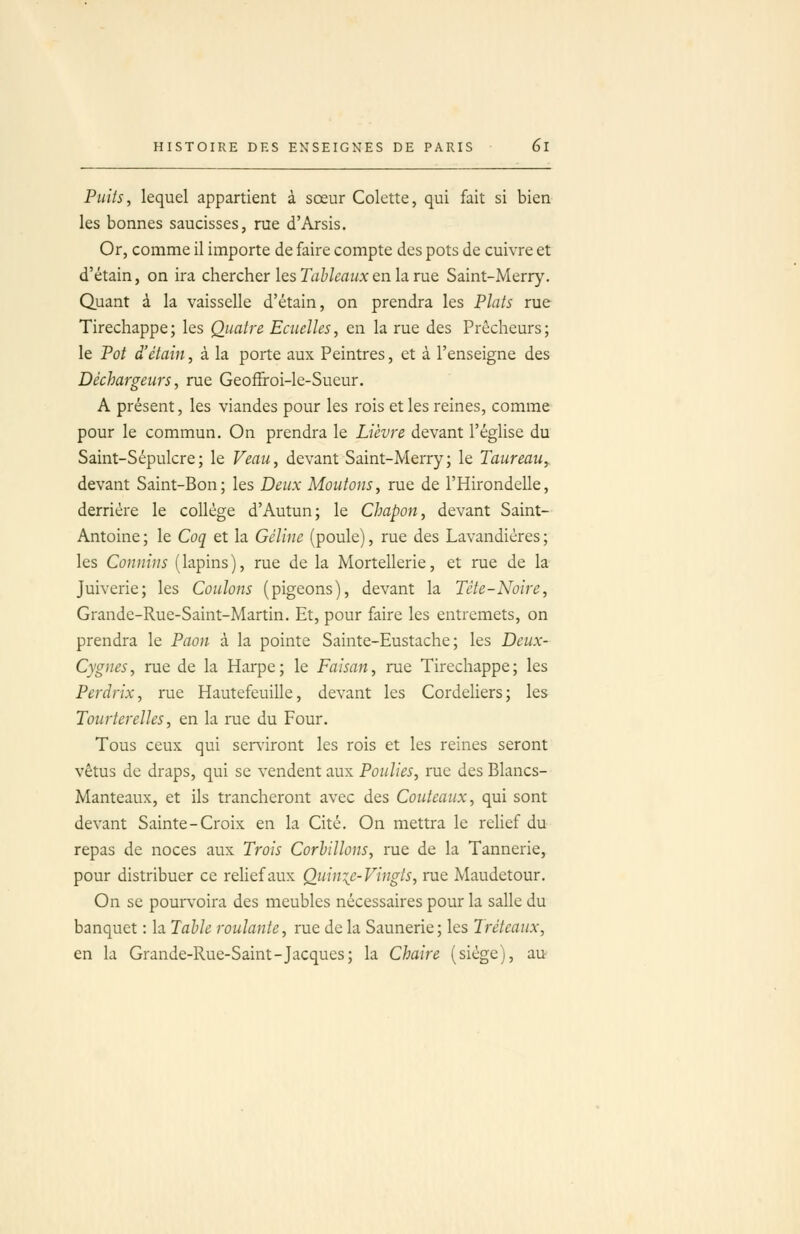 Puits, lequel appartient à sœur Colette, qui fait si bien les bonnes saucisses, rue d'Arsis, Or, comme il importe de faire compte des pots de cuivre et d'étain, on ira chercher les Tahlcaiix en la rue. Saint-Merr}'. Quant à la vaisselle d'étain, on prendra les Plats rue Tirechappe; les Quatre Ecuelles, en la rue des Prêcheurs; le Pot d'étain, à la porte aux Peintres, et à l'enseigne des Déchargeurs, rue Geoffroi-le-Sueur. A présent, les viandes pour les rois et les reines, comme pour le commun. On prendra le Lièvre devant l'église du Saint-Sépulcre; le Veau, devant Saint-Merry; le Taureau, devant Saint-Bon; les Deux Moutons, rue de l'Hirondelle, derrière le collège d'Autun; le Chapon, devant Saint- Antoine ; le Coq et la Céline (poule), rue des Lavandières ; les Connins (lapins), rue de la Mortellerie, et rue de la Juiverie; les Coulons (pigeons), devant la Tète-Noire, Grande-Rue-Saint-Martin. Et, pour faire les entremets, on prendra le Paon à la pointe Sainte-Eustache ; les Deux- Cygnes, rue de la Harpe; le Faisan, rue Tirechappe; les Perdrix, rue Hautefeuille, devant les Cordeliers; les Tourterelles, en la rue du Four. Tous ceux qui ser\'iront les rois et les reines seront vêtus de draps, qui se vendent aux Poulies, rue des Blancs- Manteaux, et ils trancheront avec des Couteaux, qui sont devant Sainte-Croix en la Cité. On mettra le relief du repas de noces aux Trois Corhillons, rue de la Tannerie, pour distribuer ce relief aux Quinie-Vingts, rue Maudetour. On se poun'oira des meubles nécessaires pour la salle du banquet : la Table roulante, rue de la Saunerie; les Tréteaux, en la Grande-Rue-Saint-Jacques; la Chaire (siège), au