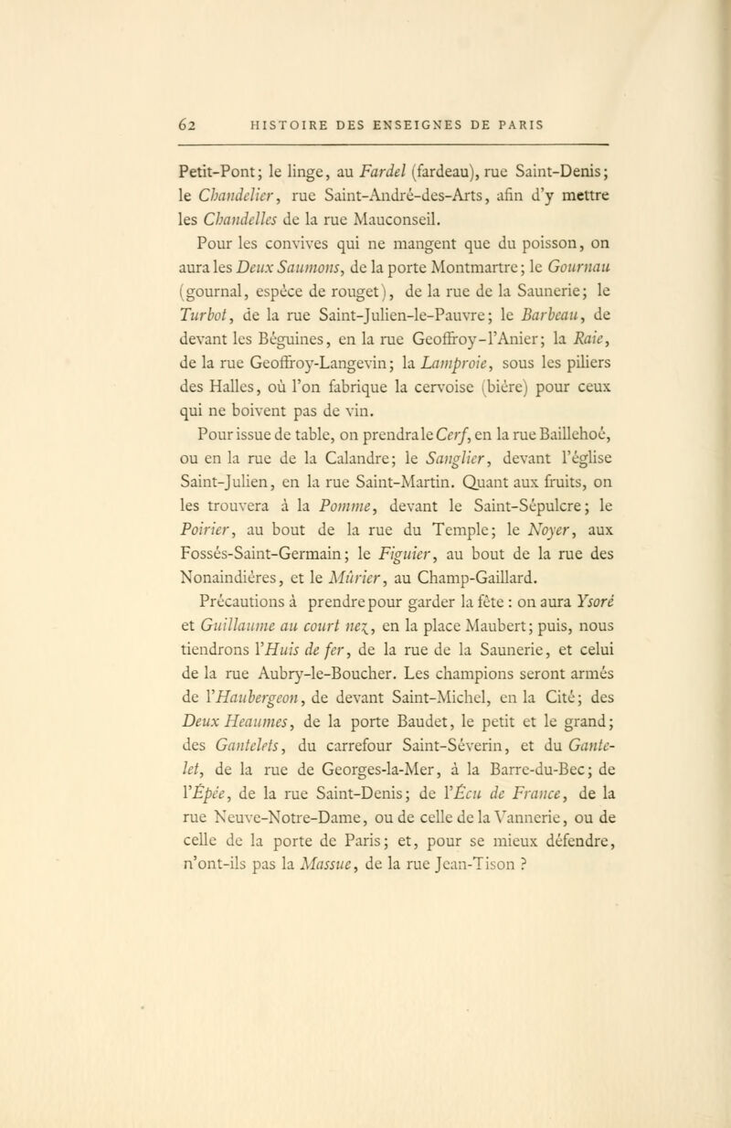 Petit-Pont; le linge, au Fardel (fardeau), rue Saint-Denis; le Chandelier, rue Saint-André-des-Arts, afin d'y mettre les Chandelles de la rue Mauconseil. Pour les convives qui ne mangent que du poisson, on aura les Deux Saumons, de la porte Montmartre ; le Gournau (gournal, espèce de rouget), de la rue de la Saunerie; le Turbot, de la rue Saint-Julien-le-Pauvre; le Barbeau, de devant les Béguines, en la nie Geoffroy-l'Anier; la Raie, de la rue Geoffroy-Langevin; la Lamproie, sous les piliers des Halles, où l'on fabrique la cervoise (bière) pour ceux qui ne boivent pas de vin. Pour issue de table, on prendra le Q;/, en la rue Baillehoé, ou en la rue de la Calandre; le Sanglier, devant l'église Saint-Julien, en la rue Saint-Martin. Quant aux fruits, on les trouvera à la Pomme, devant le Saint-Sépulcre; le Poirier, au bout de la rue du Temple; le Noyer, aux Fossés-Saint-Germain; le Figuier, au bout de la rue des Nonaindières, et le Mûrier, au Champ-Gaillard. Précautions à prendre pour garder la fête : on aura Ysoré et Guillaume au court nei, en la place Maubert; puis, nous tiendrons Y Huis de fer, de la rue de la Saunerie, et celui de la rue Aubr}'-le-Boucher. Les champions seront armés de YHaubergeon, de devant Saint-Michel, en la Cité; des Deux Heaumes, de la porte Baudet, le petit et le grand; des Gantelets, du carrefour Saint-Séverin, et du Gante- let, de la rue de Georges-la-Mer, à la Barre-du-Bec; de VÉpée, de la nie Saint-Denis; de VÊeu de France, de la rue Neuve-Notre-Dame, ou de celle de la Vannerie, ou de celle de la porte de Paris; et, pour se mieux défendre, n'ont-ils pas la Massue, de la rue Jean-Tison ?