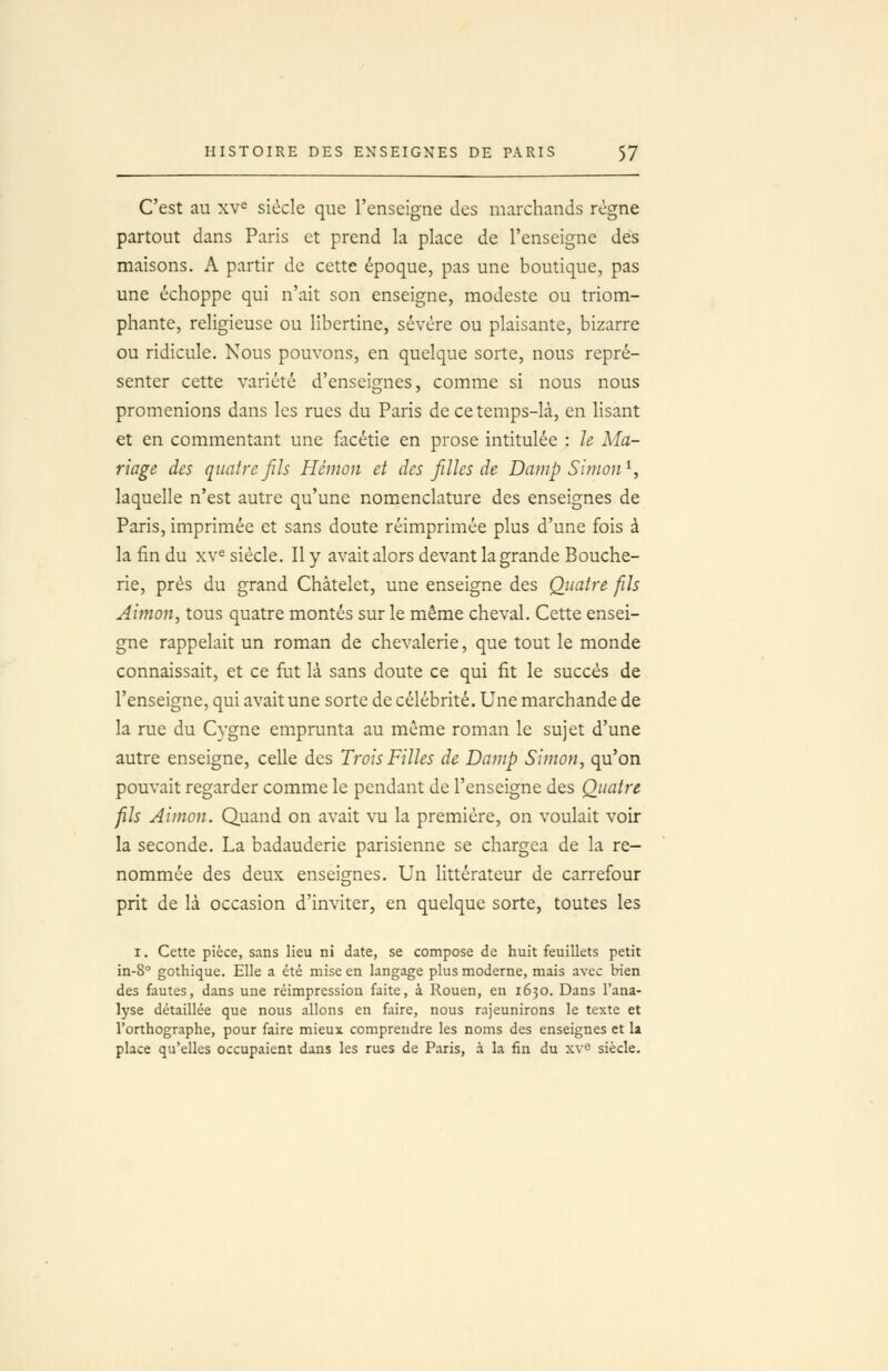 C'est au xv^ siècle que l'enseigne des marchands régne partout dans Paris et prend la place de l'enseigne des maisons. A partir de cette époque, pas une boutique, pas une échoppe qui n'ait son enseigne, modeste ou triom- phante, religieuse ou libertine, sévère ou plaisante, bizarre ou ridicule. Nous pouvons, en quelque sorte, nous repré- senter cette variété d'enseignes, comme si nous nous promenions dans les rues du Paris de ce temps-là, en lisant et en commentant une facétie en prose intitulée : le Ma- riage des quatre fils Héinon et des filles de Damp Simon^, laquelle n'est autre qu'une nomenclature des enseignes de Paris, imprimée et sans doute réimprimée plus d'une fois à la fin du xv^ siècle. Il y avait alors devant la grande Bouche- rie, près du grand Châtelet, une enseigne des Quatre fils Aimon, tous quatre montés sur le même cheval. Cette ensei- gne rappelait un roman de chevalerie, que tout le monde connaissait, et ce fut là sans doute ce qui fit le succès de l'enseigne, qui avait une sorte de célébrité. Une marchande de la rue du Cygne emprunta au même roman le sujet d'une autre enseigne, celle des Trois Filles de Damp Simon, qu'on pouvait regarder comme le pendant de l'enseigne des Quatre fils Aimon. Quand on avait vu la première, on voulait voir la seconde. La badauderie parisienne se chargea de la re- nommée des deux enseignes. Un littérateur de carrefour prit de là occasion d'inviter, en quelque sorte, toutes les I. Cette pièce, sans lieu ni date, se compose de huit feuillets petit in-8° gothique. Elle a été mise en langage plus moderne, mais avec bien des fautes, dans une réimpression faite, à Rouen, en 1650. Dans l'ana- lyse détaillée que nous allons en faire, nous rajeunirons le texte et l'orthographe, pour faire mieux comprendre les noms des enseignes et la place qu'elles occupaient dans les rues de P.-iris, à la fin du xve siècle.