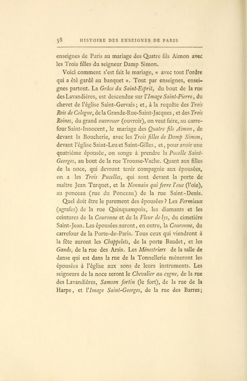 enseignes de Paris au mariage des Quatre fils Aimon avec les Trois filles du seigneur Damp Simon. Voici comment s'est fait le mariage, « avec tout l'ordre qui a été gardé au banquet ». Tout par enseignes, ensei- gnes partout. La Grâce du Saint-Esprit, du bout de la rue des Lavandières, est descendue sur l'Image Saint-Pierre, du chevet de l'église Saint-Ger\'ais; et, à la requête des Trois Rois de Cologne, de la Grande-Rue-Saint-Jacques, et des Trois Roines, du grand ouvrouer (ouvroir), on veut faire, au carre- four Saint-Innocent, le mariage des Quatre fils Aimon, de devant la Boucherie, avec les Trois filles de Damp Simon, devant l'église Saint-Leuet Saint-Gilles, et, pour avoir une quatrième épousée, on songe à prendre la Pucelle Saint- Georges, au bout de la rue Trousse-Vache. Quant aux filles de la noce, qui devront tenir compagnie aux épousées, on a les Trois Pucelles, qui sont devant la porte de maître Jean Turquet, et la Nonnain qui ferre Voue (l'oie), au ponceau (rue du Ponceau) de la rue Saint-Denis. Quel doit être le parement des épousées ? Les Fermiaux (agrafes) de la rue Quinquampoix, les diamants et les ceintures de la Couronne et de la Fleur de lys, du cimetière Saint-Jean. Les épousées auront, en outre, la Couro>ine, du carrefour de la Porte-de-Paris. Tous ceux qui viendront à la fête auront les Chappelets, de la porte Baudet, et les Gands, de la rue des Arsis. Les Mênestriers de la salle de danse qui est dans la rue de la Tonnellerie mèneront les épousées à l'égHse aux sons de leurs instruments. Les seigneurs de la noce seront le Chevalier au cygne, de la rue des Lavandières, Samson fortin (le fort), de la rue de la Harpe, et VImage Saint-Georges, de la rue des Barres;