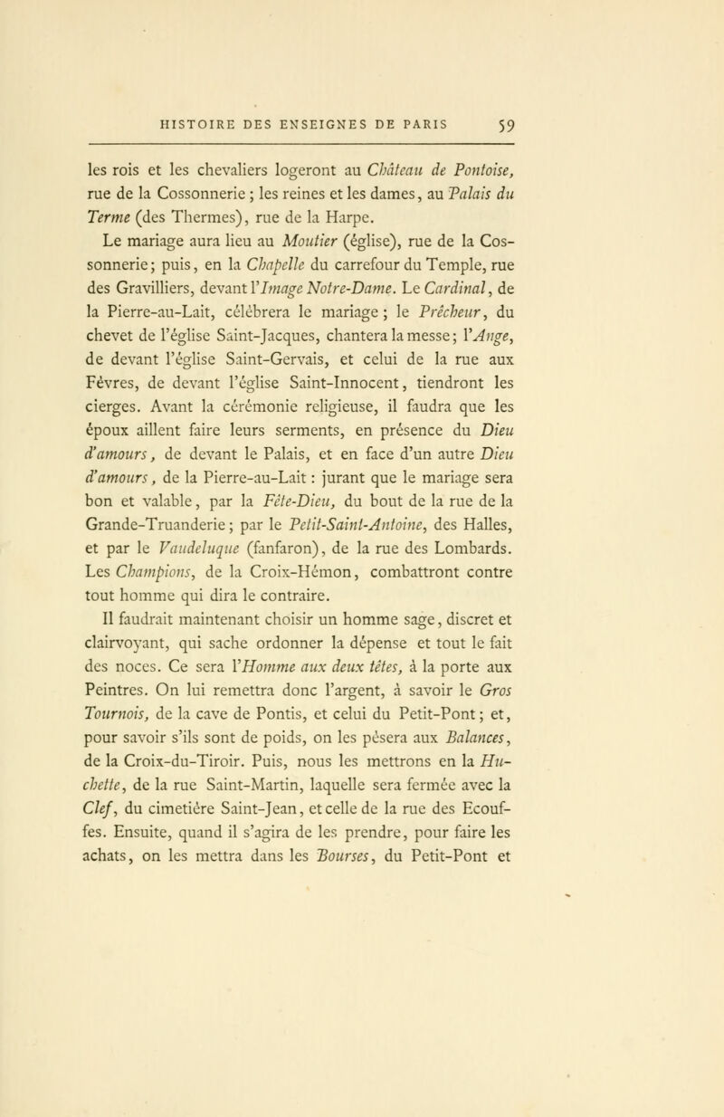 les rois et les chevaliers logeront au Château de Pontoise, rue de la Cossonnerie ; les reines et les dames, au Talais du Terme (des Thermes), rue de la Harpe. Le mariage aura lieu au Moutier (église), rue de la Cos- sonnerie ; puis, en la Chapelle du carrefour du Temple, rue des Gravilliers, devant VImage Notre-Dame. Le Cardinal, de la Pierre-au-Lait, célébrera le mariage ; le Prêcheur, du chevet de l'église Saint-Jacques, chantera la messe ; VAnge, de devant l'église Saint-Gervais, et celui de la rue aux Févres, de devant l'église Saint-Innocent, tiendront les cierges. Avant la cérémonie religieuse, il faudra que les époux aillent faire leurs serments, en présence du Dieu d'amours, de devant le Palais, et en face d'un autre Dieu d'amours, de la Pierre-au-Lait : jurant que le mariage sera bon et valable, par la Fête-Dieu, du bout de la rue de la Grande-Truanderie ; par le Petit-Saint-Antoine, des Halles, et par le Vaudeluque (fanfaron), de la rue des Lombards. Les Champions, de la Croix-Hémon, combattront contre tout homme qui dira le contraire. Il faudrait maintenant choisir un homme sage, discret et clairvoyant, qui sache ordonner la dépense et tout le fait des noces. Ce sera VHom?ne aux deux têtes, à la porte aux Peintres. On lui remettra donc l'argent, à savoir le Gros Tournois, de la cave de Pontis, et celui du Petit-Pont; et, pour savoir s'ils sont de poids, on les pèsera aux Balances, de la Croix-du-Tiroir. Puis, nous les mettrons en la Hu- chette, de la rue Saint-Martin, laquelle sera fermée avec la Clef, du cimetière Saint-Jean, et celle de la rue des Ecouf- fes. Ensuite, quand il s'agira de les prendre, pour faire les achats, on les mettra dans les Bourses, du Petit-Pont et