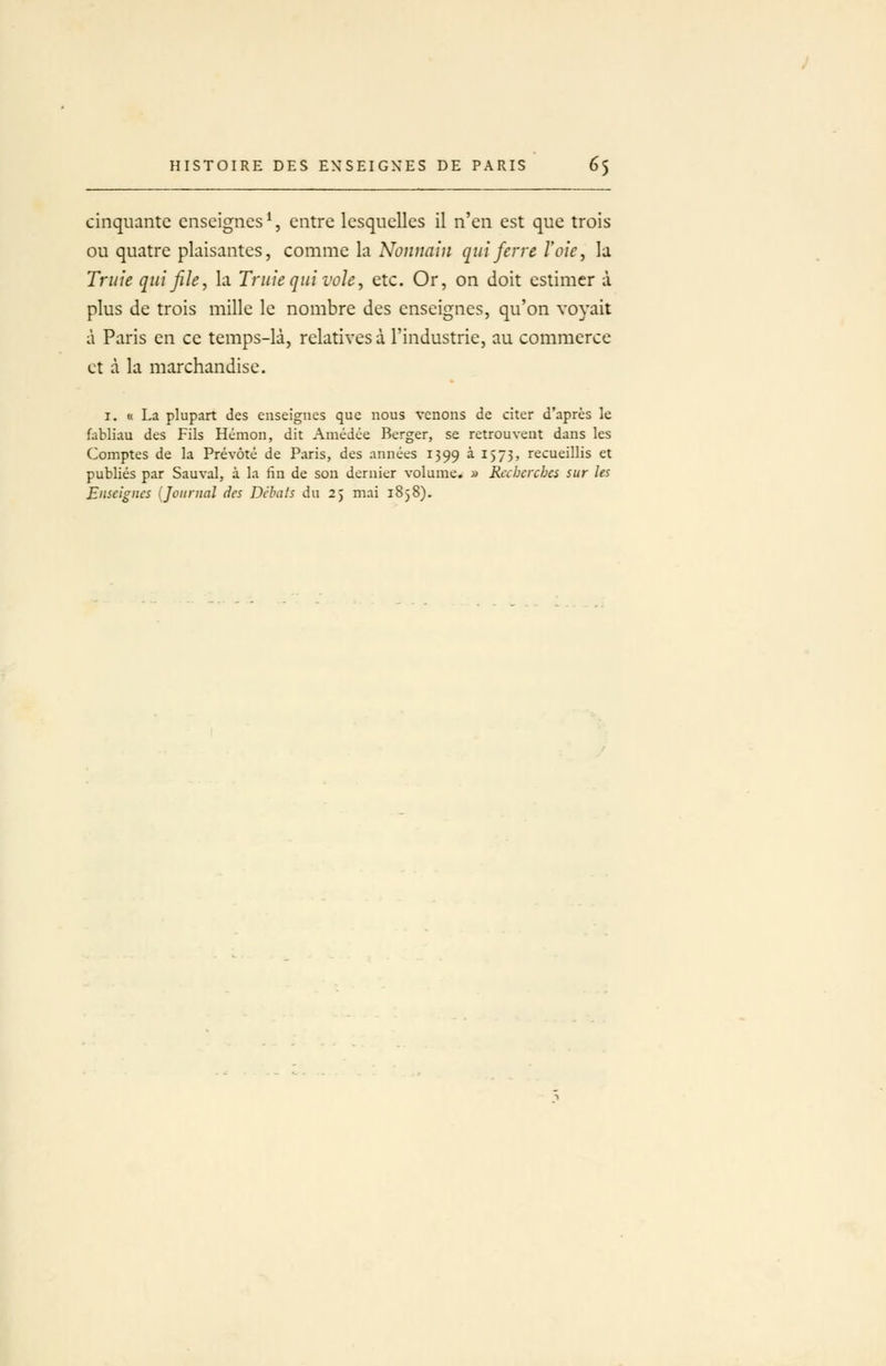 cinquante enseignes % entre lesquelles il n'en est que trois ou quatre plaisantes, comme la Nonnain qui ferre l'oie ^ la Truie qui file, la Truie qui vole, etc. Or, on doit estimer à plus de trois mille le nombre des enseignes, qu'on voyait à Paris en ce temps-là, relatives à l'industrie, au commerce et à la marchandise. I. « La plupart des enseignes que nous venons de citer d'après le fabliau des Fils Hcmon, dit Amédce Berger, se retrouvent dans les Comptes de la Prévôté de Paris, des années 1399 à 1573, recueillis et publiés par Sauvai, à la iîn de son dernier volume. » Rahercbes sur les Enseignes {Journal des Débats du 25 mai 1858).