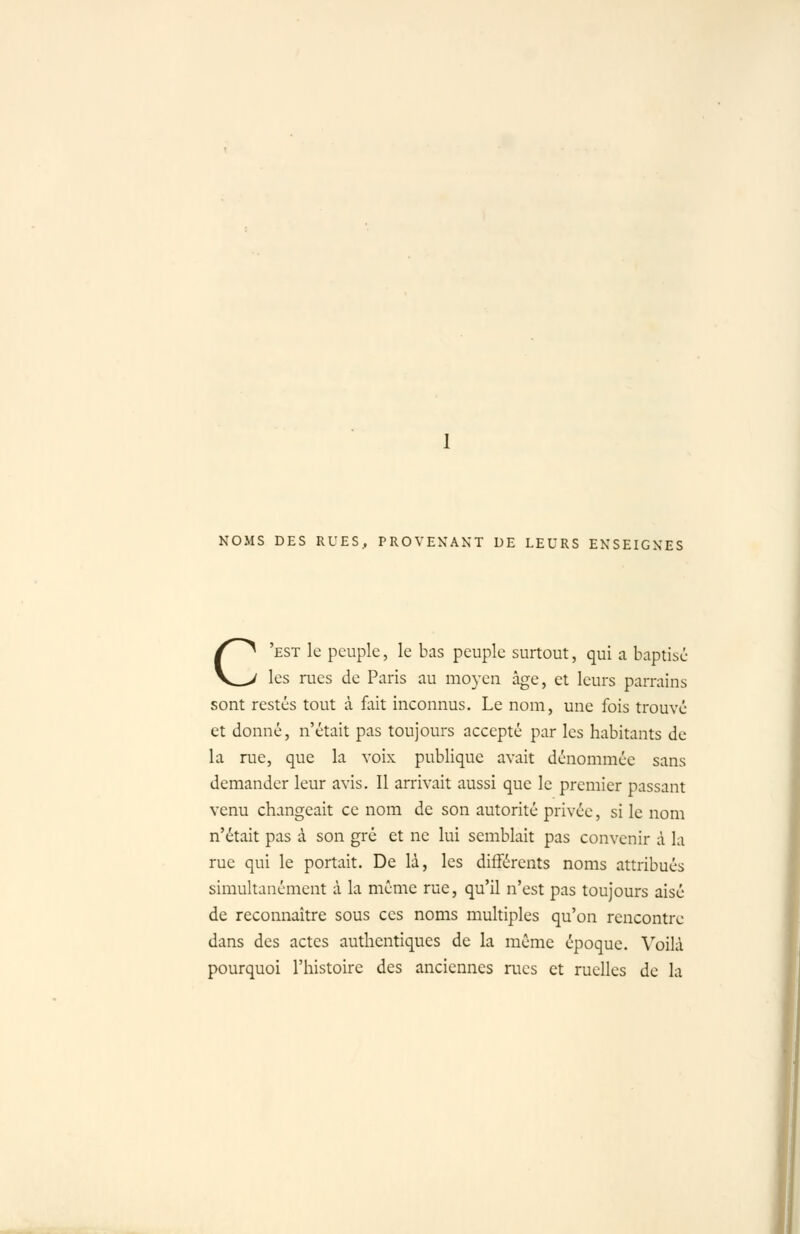 NOMS DES RUES.. PROVENANT DE LEURS ENSEIGNES C'est le peuple, le bas peuple surtout, qui a baptisé les rues de Paris au moyen âge, et leurs parrains sont restés tout à fait inconnus. Le nom, une fois trouvé et donné, n'était pas toujours accepté par les habitants de la rue, que la voix publique avait dénommée sans demander leur avis. Il arrivait aussi que le premier passant venu changeait ce nom de son autorité privée, si le nom n'était pas à son gré et ne lui semblait pas convenir à la rue qui le portait. De là, les différents noms attribués simultanément à la même rue, qu'il n'est pas toujours aisé de reconnaître sous ces noms multiples qu'on rencontre dans des actes authentiques de la même époque. \'oilà pourquoi l'histoire des anciennes rues et ruelles de la