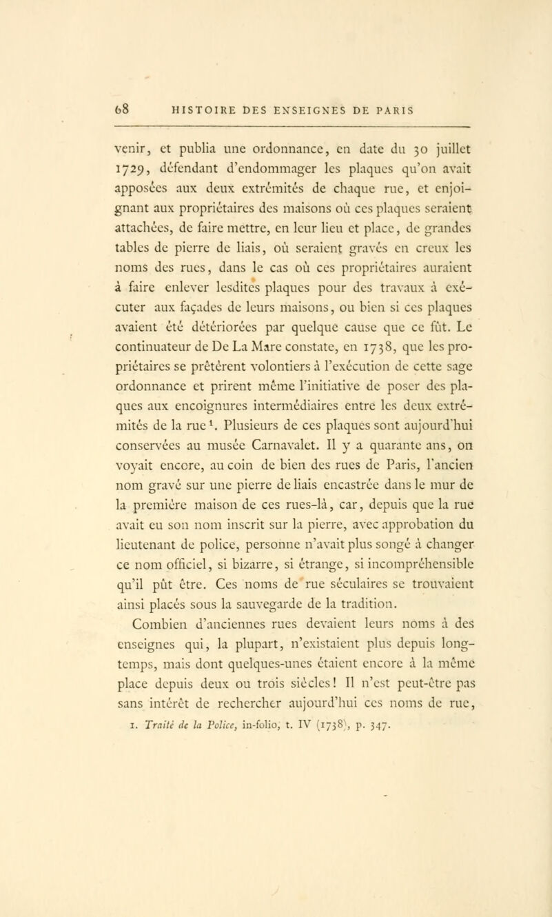 venir, et publia une ordonnance, en date du 30 juillet 1729, défendant d'endommager les plaques qu'on avait apposées aux deux extrémités de chaque rue, et enjoi- gnant aux propriétaires des maisons où ces plaques seraient attachées, de faire mettre, en leur lieu et place, de grandes tables de pierre de liais, où seraient gravés en creux les noms des rues, dans le cas où ces propriétaires auraient à faire enlever Icsditcs plaques pour des travaux à exé- cuter aux façades de leurs maisons, ou bien si ces plaques avaient été détériorées par quelque cause que ce fût. Le continuateur de De La Mare constate, en 1738, que les pro- priétaires se prêtèrent volontiers à l'exécution de cette sage ordonnance et prirent même l'initiative de poser des pla- ques aux encoignures intermédiaires entre les deux extré- mités de la rue^ Plusieurs de ces plaques sont aujourd'hui conservées au musée Carnavalet, Il y a quarante ans, on voyait encore, au coin de bien des rues de Paris, l'ancien nom gravé sur une pierre de liais encastrée dans le mur de la première maison de ces rues-là, car, depuis que la rue avait eu son nom inscrit sur la pierre, avec approbation du lieutenant de police, personne n'avait plus songé à changer ce nom officiel, si bizarre, si étrange, si incompréhensible qu'il pût être. Ces noms de rue séculaires se trouvaient ainsi placés sous la sauvegarde de la tradition. Combien d'anciennes rues devaient leurs noms à des enseignes qui, la plupart, n'existaient plus depuis long- temps, mais dont quelques-unes étaient encore à la même place depuis deux ou trois siècles! Il n'est peut-être pas sans intérêt de rechercher aujourd'hui ces noms de rue, I. Traité de la Police, in-folio, t. IV (1738}, p. 347.