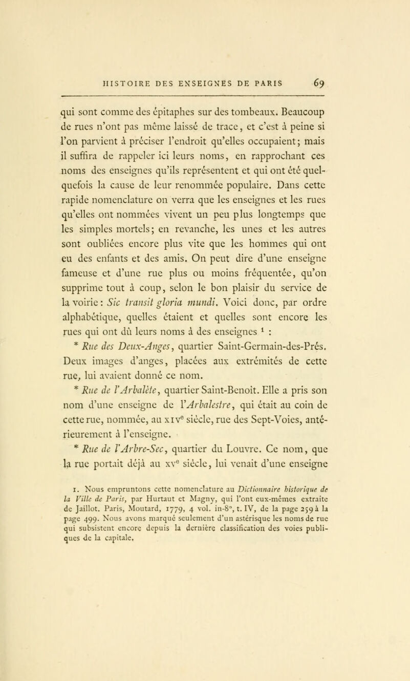 qui sont comme des épitaphes sur des tombeaux. Beaucoup de rues n'ont pas même laissé de trace, et c'est à peine si l'on parvient à préciser l'endroit qu'elles occupaient ; mais il suffira de rappeler ici leurs noms, en rapprochant ces noms des enseignes qu'ils représentent et qui ont été quel- quefois la cause de leur renommée populaire. Dans cette rapide nomenclature on verra que les enseignes et les rues qu'elles ont nommées vivent un peu plus longtemps que les simples mortels; en revanche, les unes et les autres sont oubliées encore plus vite que les hommes qui ont eu des enfants et des amis. On peut dire d'une enseigne fameuse et d'une rue plus ou moins fréquentée, qu'on supprime tout à coup, selon le bon plaisir du senice de la voirie : Sic transit gloria mundi. Voici donc, par ordre alphabétique, quelles étaient et quelles sont encore les rues qui ont dû leurs noms à des enseignes ^ : * Rue des Deux-Auges, quartier Saint-Germain-des-Prés. Deux images d'anges, placées aux extrémités de cette rue, lui avaient donné ce nom. * Rue de l'Arbalète, quartier Saint-Benoit. Elle a pris son nom d'une enseigne de l'Arhalestre, qui était au coin de cette rue, nommée, au xiv® siècle, rue des Sept-Voies, anté- rieurement à l'enseigne. * Rue de l'Arbre-Sec, quartier du Louvre. Ce nom, que la rue portait déjà au xv^ siècle, lui venait d'une enseigne I. Nous empruntons cette nomenclature au Diclionnatre historique de la Ville de Paris, par Hurtaut et Magny, qui l'ont eux-mêmes extraite de Jaillot. Paris, Moutard, 1779, 4 vol. in-S, t. IV, de la page 259 a la page 499. Nous avons marqué seulement d'un astérisque les noms de rue qui subsistent encore depuis la dernière classification des voies publi- ques de la capitale.