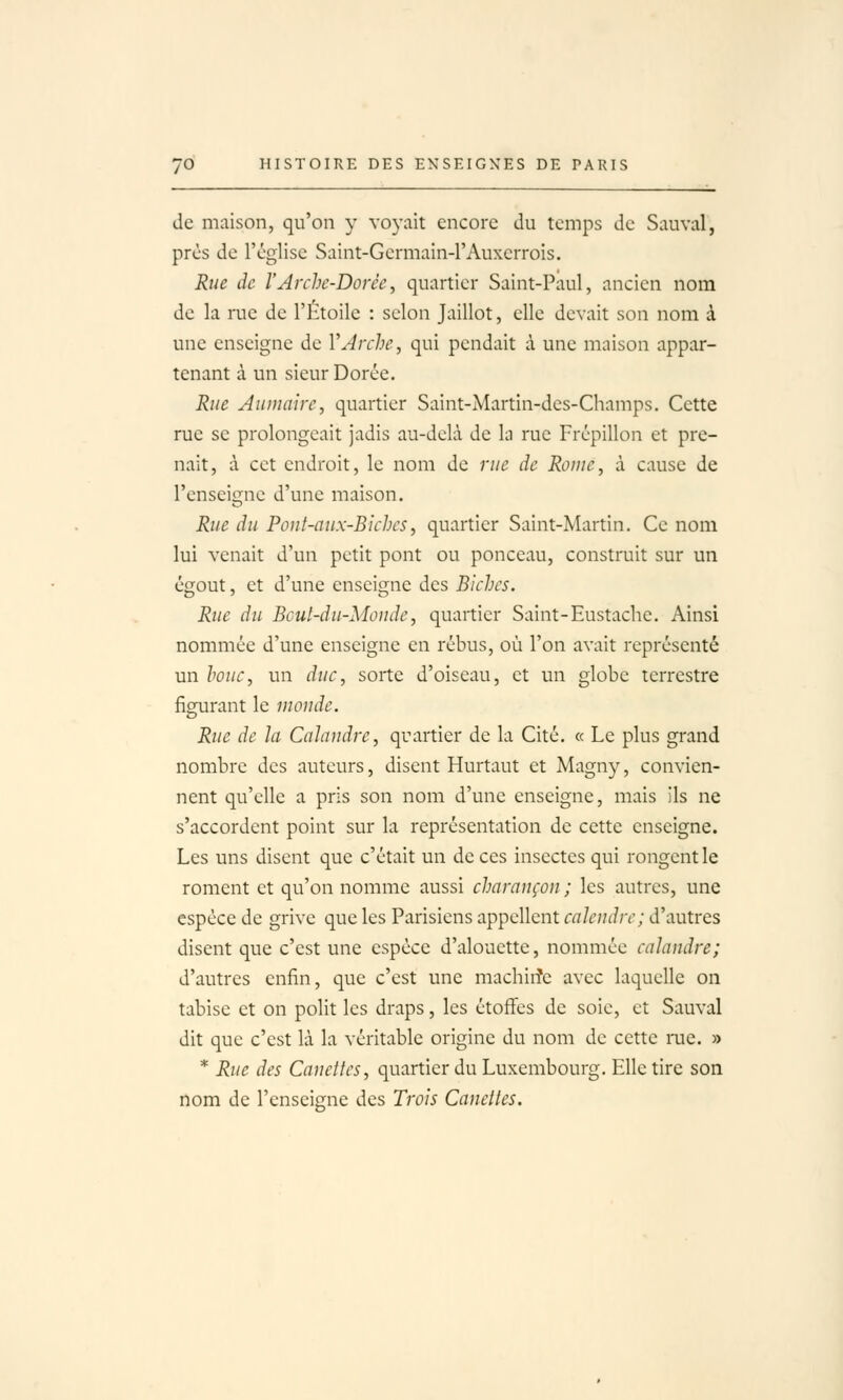 de maison, qu'on y voyait encore du temps de Sauvai, près de l'église Saint-Germain-l'Auxcrrois. Rue de l'Arche-Dorée, quartier Saint-Paul, ancien nom de la rue de l'Htoile : selon Jaillot, elle devait son nom à une enseigne de VJrche, qui pendait à une maison appar- tenant à un sieur Dorée. Rue Âumaire, quartier Saint-Martin-des-Champs, Cette rue se prolongeait jadis au-delà de la rue Frépillon et pre- nait, à cet endroit, le nom de rue de Rome, à cause de l'enseigne d'une maison. Rue du Pont-aux-BJches, quartier Saint-Martin. Ce nom lui venait d'un petit pont ou ponceau, construit sur un égout, et d'une enseigne des Biches. Rue du Bcut-du-Monde, quartier Saint-Eustache. Ainsi nommée d'une enseigne en rébus, où l'on avait représenté un houe, un duc, sorte d'oiseau, et un globe terrestre figurant le inoude. Rue de la Calandre, quartier de la Cité. « Le plus grand nombre des auteurs, disent Hurtaut et Magny, convien- nent qu'elle a pris son nom d'une enseigne, mais ils ne s'accordent point sur la représentation de cette enseigne. Les uns disent que c'était un de ces insectes qui rongent le roment et qu'on nomme aussi charançon ; les autres, une espèce de grive que les Parisiens appellent calendrc; d'autres disent que c'est une espèce d'alouette, nommée calandre; d'autres enfin, que c'est une machiiîe avec laquelle on tabise et on polit les draps, les étoffes de soie, et Sauvai dit que c'est là la véritable origine du nom de cette rae. » * Rue des Canettes, quartier du Luxembourg. Elle tire son nom de l'enseigne des Trois Canettes.