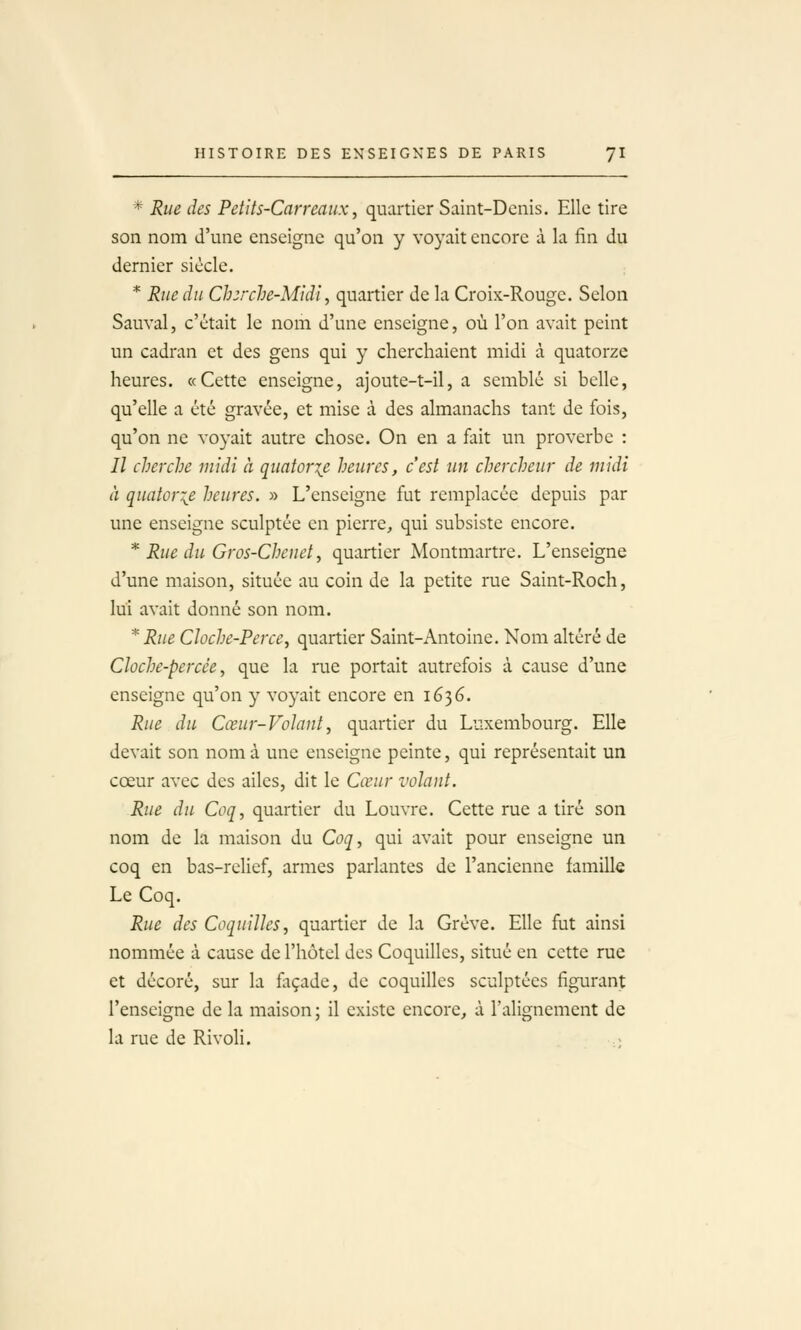 * Rue des Petits-Carreaux, quartier Saint-Denis. Elle tire son nom d'une enseigne qu'on y voyait encore à la fin du dernier siècle. * Rue du Ch:rche-Midl, quartier de la Croix-Rouge. Selon Sauvai, c'était le nom d'une enseigne, où l'on avait peint un cadran et des gens qui y cherchaient midi à quatorze heures. «Cette enseigne, ajoute-t-il, a semblé si belle, qu'elle a été gravée, et mise à des almanachs tant de fois, qu'on ne voyait autre chose. On en a fait un proverbe : Il cherche midi à quatorze heures, c'est un chercheur de midi à quator:^e heures. » L'enseigne fut remplacée depuis par une enseigne sculptée en pierre, qui subsiste encore. * Rue du Gros-Chenet, quartier Montmartre. L'enseigne d'une maison, située au coin de la petite rue Saint-Roch, lui avait donné son nom. *Rue Cloche-Perce, quartier Saint-Antoine. Nom altéré de Cloche-percée, que la rae portait autrefois à cause d'une enseigne qu'on y voyait encore en 1636. Rue du Cœur-VoJant, quartier du Luxembourg. Elle devait son nom à une enseigne peinte, qui représentait un cœur avec des ailes, dit le Cœur volant. Rue du Coq, quartier du Louvre. Cette rue a tiré son nom de la maison du Coq, qui avait pour enseigne un coq en bas-relief, armes parlantes de l'ancienne famille Le Coq. Rue des Coquilles, quartier de la Grève. Elle fut ainsi nommée à cause de l'hôtel des Coquilles, situé en cette rue et décoré, sur la façade, de coquilles sculptées figurant l'enseigne de la maison ; il existe encore, à l'alignement de la rue de Rivoli.