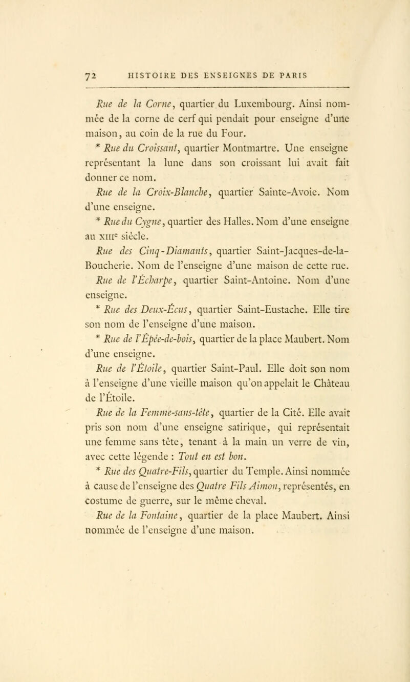 Rue de la Corne, quartier du Luxembourg. Ainsi nom- mée de la corne de cerf qui pendait pour enseigne d'une maison, au coin de la rue du Four. * Rue du Croissant, quartier Montmartre. Une enseigne représentant la lune dans son croissant lui avait fait donner ce nom. Rue de la Croix-Blanche, quartier Sainte-Avoie. Nom d'une enseigne. * Ruedu Cygne, quartier des Halles.Nom d'une enseigne au xiii^ siècle. Rue des Cinq-Diamants, quartier Saint-Jacques-de-la- Boucherie. Nom de l'enseigne d'une maison de cette rue. Rue de ÏÉcharpc, quartier Saint-Antoine. Nom d'une enseigne. * Rue des Deux-Écus, quartier Saint-Eustache. Elle tire son nom de l'enseigne d'une maison. * Rue de rÉpée-dc-hoiSy quartier de la place Maubert. Nom d'une enseigne. Rue de l'Étoile, quartier Saint-Paul. Elle doit son nom a l'enseigne d'une vieille maison qu'on appelait le Château de l'Étoile. Rue de la Femme-sans-tètey quartier de la Cité. Elle avait pris son nom d'une enseigne satirique, qui représentait une femme sans tête, tenant à la main un verre de vin, avec cette légende : Tout en est bon. * Rue des Quatre-Fih,c^^.xX\c): du Temple. Ainsi nommée à cause de l'enseigne des Quatre Fils Aimon, représentés, en costume de guerre, sur le même cheval. Rue de la Fontaine, quartier de la place Maubert. Ainsi nommée de l'enseigne d'une maison.