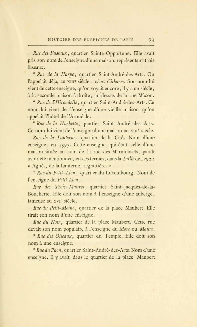 Rue des Fuxiiitx, quartier Sainte-Opportune. Elle avait pris son nom do l'enseigne d'une maison, représentant trois fuseaux. * Rue de la Harpe, quartier Saint-André-des-Arts. On l'appelait déjà, au xiii= siècle : viens Cithanc. Son nom lur vient de cette enseigne, qu'on voyait encore, il y a un siècle, à la seconde maison à droite, au-dessus de la rue Màcon. * Rue de l'Hirondelle, quartier Saint-André-des-Arts. Ce nom lui vient de l'enseigne d'une vieille maison qu'on appelait l'hôtel de l'Arondale. * Rue de la Hiichette, quartier Saint-André-des-Arts, Ce nom lui vient de l'enseigne d'une maison au xiii^ siècle. Rue de la Lanterne, quartier de la Cité. Nom d'une enseigne, en 1397. Cette enseigne, qui était celle d'une maison située au coin de la rue des Marmousets, paraît avoir été mentionnée, en ces termes, dans la Taille de 12^2 : « Agnès, de la Lanterne, regrattièrc. » * Rue du Petit-Lion, quartier du Luxembourg. Nom de l'enseisfne du Petit Lion. Rue des Trois-Maures, quartier Saint-Jacques-de-la- Boucherie. Elle doit son nom à l'enseigne d'une auberge, fameuse au xvi= siècle. Rue du Petit-Moine, quartier de la place Maubert. Elle tirait son nom d'une enseigne. Rue du Noir, quartier de la place ALiubert. Cette rue devait son nom populaire à l'enseigne du More ou Maure^ * Rue des Oiseaux, quartier du Temple. Elle doit soft nom à une enseigne. * Rue du Paon, quartier Saint-André-des-Arts. Nom d'une- enseigne. Il y avait dans le quartier de la place Maubert