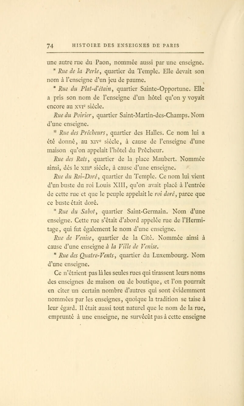 une autre rue du Paon, nommée aussi par une enseigne. * Rue de la Perle, quartier du Temple. Elle devait son nom à l'enseigne d'un jeu de paume. * Rue du Plat-d'ctain, quartier Sainte-Opportune. Elle a pris son nom de l'enseigne d'un hôtel qu'on y voyait encore au xyi^ siècle. Rue du Poirier, quartier Saint-Martin-des-Champs. Nom d'une enseigne. * Rue des Prêcheurs, quartier des Halles. Ce nom lui a été donné, au xiv<^ siècle, à cause de l'enseigne d'une maison qu'on appelait l'hôtel du Prêcheur. Rue des Rats, quartier de la place Maubert. Nommée ainsi, dès le xiii^ siècle, à cause d'une enseigne. Rtie du Roi-Doré, quartier du Temple. Ce nom lui vient d'un buste du roi Louis XIII, qu'on avait placé à l'entrée de cette rue et que le peuple appelait le roi doré, parce que ce buste était doré. * Rue du Sabot, quartier Saint-Germain. Nom d'une enseigne. Cette rue s'était d'abord appelée rue de l'Hermi- tage, qui fut également le nom d'une enseigne. Rue de Venise, quartier de la Cité. Nommée ainsi à cause d'une enseigne à la Ville de Venise. * Rue des Quatre-Vents, quartier du Luxembourg. Nom d'une enseigne. Ce n'étaient pas là les seules rues qui tirassent leurs noms des enseignes de maison ou de boutique, et l'on pourrait en citer un certain nombre d'autres qui sont évidemment nommées par les enseignes, quoique la tradition se taise à leur égard. Il était aussi tout naturel que le nom de la rue, emprunté à une enseigne, ne suiTécût pas à cette enseigne