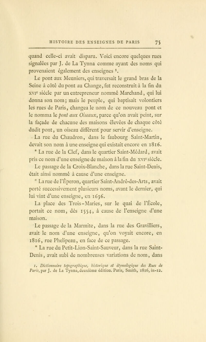 quand celle-ci avait disparu. Voici encore quelques rues signalées par J. de La Tynna comme ayant des noms qui provenaient également des enseignes K Le pont aux Meuniers, qui traversait le grand bras de la Seine à côté du pont au Change, fut reconstruit à la fin du xvi^ siècle par un entrepreneur nommé Marchand, qui lui donna son nom ; mais le peuple, qui baptisait volontiers les rues de Paris, changea le nom de ce nouveau pont et le nomma le pont aux Oiseaux, parce qu'on avait peint, sur la façade de chacune des maisons élevées de chaque côté dudit pont, un oiseau différent pour ser^àr d'enseigne. - La rue du Chaudron, dans le faubourg Saint-Martin, devait son nom à une enseigne qui existait encore en 1816. * La rue de la Clef, dans le quartier Saint-Médard, avait pris ce nom d'une enseigne de maison à la fin du xvi<= siècle. Le passage de la Croix-Blanche, dans la rue Saint-Denis, était ainsi nommé à cause d'une enseigne. * La rue de l'Éperon, quartier Saint-André-des-Arts, avait porté successivement plusieurs noms, avant le dernier, qui lui vint d'une enseigne, en 1636. La place des Trois-Maries, sur le quai de l'École, portait ce nom, dès 1554, à cause de l'enseigne d'une maison. Le passage de la Marmite, dans la rue des Gravilliers, avait le nom d'une enseigne, qu'on voyait encore, en 1816, rue Phelipeau, en face de ce passage. * La rue du Petit-Lion-Saint-Sauveur, dans la rue Saint- Denis , avait subi de nombreuses variations de nom, dans r. Dictionnaire toppgraphiqne, historique et étymologique des Rues Je Par/j, par J. de La Tynna, deuxième édition. Paris, Smith, 1816, in-12.