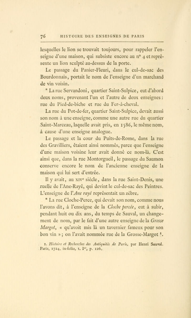 lesquelles le lion se trouvait toujours, pour rappeler l'en- seigne d'une maison, qui subsiste encore au n° 4 et repré- sente un lion sculpté au-dessus de la porte. Le passage du Panier-Fleuri, dans le cul-de-sac des Bourdonnais, portait le nom de l'enseigne d'un marchand de vin voisin. * La rue Servandoni, quartier Saint-Sulpice, eut d'abord deux noms, provenant l'un et l'autre de deux enseignes : rue du Picd-de-biche et rue du Fer-à-cheval. La rue du Pot-dc-fer, quartier Saint-Sulpicc, devait aussi son nom à une enseigne, comme une autre rue du quartier Saint-Marceau, laquelle avait pris, en 1586, le même nom, à cause d'une enseigne analogue. Le passage et la cour du Puits-dc-Rome, dans la rue des Gravilliers, étaient ainsi nommés, parce que l'enseigne d'une maison voisine leur avait donné ce nom-là. C'est ainsi que, dans la rue Montorgueil, le passage du Saumon conserve encore le nom de l'ancienne enseigne de la maison qui lui sert d'entrée. Il y avait, au xiv^ siècle, dans la rue Saint-Denis, une ruelle de l'Ane-Rayé, qui devint le cul-de-sac des Peintres. L'enseigne de VAne rayé représentait un zèbre. * La rue Cloche-Perce, qui devait son nom, comme nous l'avons dit, à l'enseigne de la Cloche percée, eut à subir, pendant huit ou dix ans, du temps de Sauvai, un change- ment de nom, par le fait d'une autre enseigne de la Grosse Margot, « qu'avoit mis là un tavcrnier fameux pour son bon vin » ; on l'avait nommée rue de la Grosse-Margot '. I. Hiiloirc et Recherches des Antiquités de Paris, par Henri Sauvai. Paris, 1724, iii-folio, t. I, p. 126.