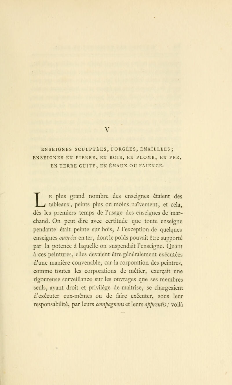 ENSEIGNES SCULPTÉES, FORGÉES, ÉMAILLÉES ; ENSEIGNES EN PIERRE, EN BOIS, EN PLOMB, EN FER, EN TERRE CUITE, EN ÉMAUX OU FAÏENCE. LE plus grand nombre des enseignes étaient des tableaux, peints plus ou moins naïvement, et cela, dés les premiers temps de l'usage des enseignes de mar- chand. On peut dire avec certitude que toute enseigne pendante était peinte sur bois, à l'exception de quelques enseignes ouvrées en ter, dont le poids pouvait être supporté par la potence à laquelle on suspendait l'enseigne. Quant à ces peintures, elles devaient être généralement exécutées d'une manière convenable, car la corporation des peintres, comme toutes les corporations de métier, exerçait une rigoureuse surveillance sur les ouvrages que ses membres seuls, ayant droit et privilège de maîtrise, se chargeaient d'exécuter eux-mêmes ou de faire exécuter, sous leur responsabilité, par leurs compagnons et leurs apprentis; voilà