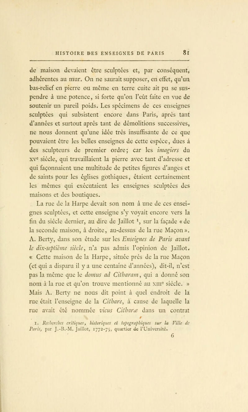 de maison devaient être sculptées et, par conséquent, adhérentes au mur. On ne saurait supposer, en effet, qu'un bas-relief en pierre ou même en terre cuite ait pu se sus- pendre à une potence, si forte qu'on l'eût fxite en vue de soutenir un pareil poids. Les spécimens de ces enseignes sculptées qui subsistent encore dans Paris, après tant d'années et surtout après tant de démolitions successives, ne nous donnent qu'une idée très insuffisante de ce que pouvaient être les belles enseignes de cette espèce, dues à des sculpteurs de premier ordre; car les imagiers du xv^ siècle, qui travaillaient la pierre avec tant d'adresse et qui façonnaient une multitude de petites figures d'anges et de saints pour les églises gothiques, étaient certainement les mêmes qui exécutaient les enseignes sculptées des maisons et des boutiques. La rue de la Harpe devait son nom à une de ces ensei- gnes sculptées, et cette enseigne s'y voyait encore vers la fin du siècle dernier, au dire de Jaillot *, sur la fliçade «de la seconde maison, à droite, au-dessus de la rue Maçon». A. Berty, dans son étude sur les Enseignes de Paris avant le dix-seplièine siècle, n'a pas admis l'opinion de Jaillot* « Cette maison de la Harpe, située près de la rue Maçon (et qui a disparu il y a une centaine d'années), dit-il, n'est pas la même que le domus ad Citharani, qui a donné son nom à la rue et qu'on trouve mentionné au xiii° siècle. » Mais A. Berty ne nous dit point à quel endroit de la rue était l'enseigne de la Cithare, à cause de laquelle la rue avait été nommée viens Citharcc dans un contrat I. Recherches critiques, historiques et topographiqucs sur la Ville de Paris, par J.-B.-M. Jaillot, 1772-75, quartier de l'Université.