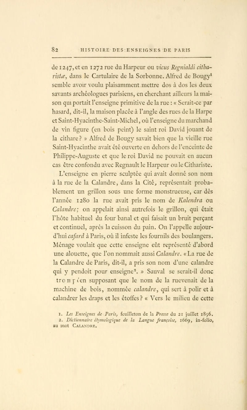 de 1247,et en 1272 rue du Harpcur ou viens Rcgii'inJdi citha- rista, dans le Cartulaire de la Sorbonne. Alfred de Bougy* semble avoir voulu plaisamment mettre dos à dos les deux savants archéologues parisiens, en cherchant ailleurs la mai- son qui portait l'enseigne primitive de la rue : « Serait-ce par hasard, dit-il, la maison placée à l'angle des rues de la Harpe et Saint-Hyacinthe-Saint-Michel, où l'enseigne du marchand de vin figure (en bois peint) le saint roi David jouant de la cithare ? » Alfred de Bougy savait bien que la vieille rue Saint-Hyacinthe avait été ouverte en dehors de l'enceinte de Philippe-Auguste et que le roi David ne pouvait en aucun cas être confondu avec Regnault le Harpeur ouïe Cithariste. L'enseigne en pierre sculptée qui avait donné son nom à la rue de la Calandre, dans la Cité, représentait proba- blement un grillon sous une forme monstrueuse, car dés l'année 1280 la rue avait pris le nom de KciJendra ou Calandre; on appelait ainsi autrefois le grillon, qui était l'hôte habituel du four banal et qui faisait un bruit perçant et continuel, après la cuisson du pain. On l'appelle aujour- d'hui cafard à Paris, où il infeste les fournils des boulangers. Ménage voulait que cette enseigne eût représenté d'abord une alouette, que l'on nommait aussi Calandre. «La rue de la Calandre de Paris, dit-il, a pris son nom d'une calandre qui y pendoit pour enseigne'^. » Sauvai se serait-il donc tronpt'en supposant que le nom de la ruevenait delà machine de bois, nommée calandre, qui sert à polir et à calandrer les draps et les étoffes ? « Vers le milieu de cette 1. Les Enseignes de Paris, feuilleton de la Pi-esse du 21 juillet 1856. 2. Diciicnnaiic étymologique de la Langue française, 1669, in-folio, au mot Calandre.