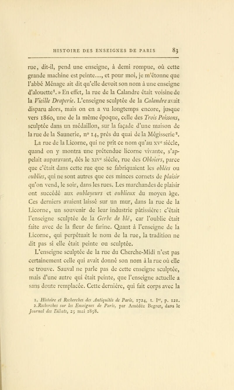 rue, dit-il, pend une enseigne, à demi rompue, où cette grande machine est peinte..., et pour moi, je m'ctonne que l'abbé Ménage ait dit qu'elle devoit son nom à une enseigne d'alouette*. » En effet, la rue de la Calandre était voisine de la Vieille Draperie. L'enseigne sculptée de la Calandre axait disparu alors, mais on en a vu longtemps encore, jusque vers 1860, une de la même époque, celle des Trois Poissons, sculptée dans un médaillon, sur la façade d'une maison de la rue de la Saunerie, n° 14, prés du quai de la Mégisserie'^. La rue de la Licorne, qui ne prit ce nom qu'au xv« siècle, quand on y montra une prétendue licorne vivante, s'ap- pelait auparavant, dès le xiv^ siècle, rue des Obloiers, parce que c'était dans cette rue que se fibriquaient les ohlées ou oublies, qui ne sont autres que ces minces cornets de plaisir qu'on vend, le soir, dans les rues. Les marchandes de plaisir ont succédé aux ouhlayeurs et oublieux du moyen âge. Ces derniers avaient laissé sur un mur, dans la rue de la Licorne, un souvenir de leur industrie pâtissière: c'était l'enseigne sculptée de la Gerbe de blé, car l'oublie était faite avec de la fleur de farine. Quant à l'enseigne de la Licorne, qui perpétuait le nom de la rue, la tradition ne dit pas si elle était peinte ou sculptée. L'enseigne sculptée de la rue du Cherche-Midi n'est pas certainement celle qui avait donné son nom à la rue où elle se trouve. Sauvai ne parle pas de cette enseigne sculptée, mais d'une autre qui était peinte, que l'enseigne actuelle a sans doute remplacée. Cette dernière, qui fait corps avec la I. Histoire et Recherches des Antiquités de Paris, 1724, t. I, p. 121. 2.Recherches sur les Enseignes de Paris, par AméJée Begrer, dans le Journal des Débats, 25 mai i8}8.