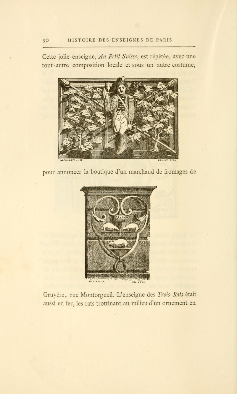 Cette jolie enseigne, Au Petit Suisse, est rcpctce, avec une tout - autre composition locale et sous un autre costume', ',/,1-ij Ji^' Ll tCL LT •- C. pour annoncer la boutique d'un marchand de fromages de Ri f.r-iBùUtt\ CCfc . 1 Id. Gruyère, rue Montorgueil. L'enseigne des Trois Rats était aussi en fer, les rats trottinant au milieu d'un ornement en