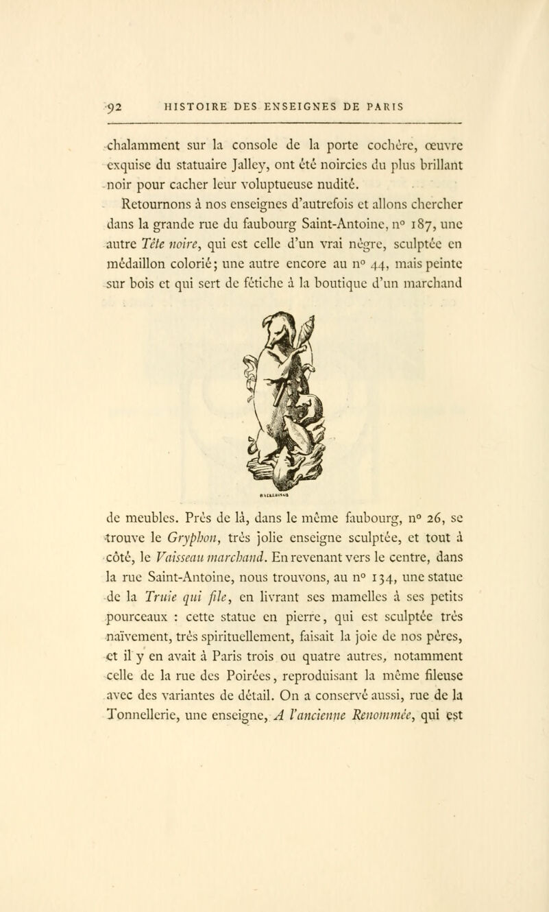 •chalamment sur la console de la porte cochcrc, oeuvre exquise du statuaire Jallcy, ont été noircies du plus brillant noir pour cacher leur voluptueuse nudité. Retournons à nos enseignes d'autrefois et allons chercher dans la grande rue du faubourg Saint-Antoine, n° 187, une autre Tête noire, qui est celle d'un vrai nègre, sculptée en médaillon colorié; une autre encore au n° 44, mais peinte sur bois et qui sert de fétiche à la boutique d'un marchand de meubles. Près de là, dans le même iiiubourg, n° 26, se trouve le Gryphon, très jolie enseigne sculptée, et tout à côté, le Vaisseau marchand. En revenant vers le centre, dans la rue Saint-Antoine, nous trouvons, au n° 134, une statue de la Truie qui file, en livrant ses mamelles à ses petits pourceaux : cette statue en pierre, qui est sculptée très naïvement, très spirituellement, faisait la joie de nos pères, et il y en avait à Paris trois ou quatre autres, notamment celle de la rue des Poirées, reproduisant la même fileuse avec des variantes de détail. On a conser\'é aussi, rue de la Tonnellerie, une enseigne, A l'ancienne Renommée, qui est