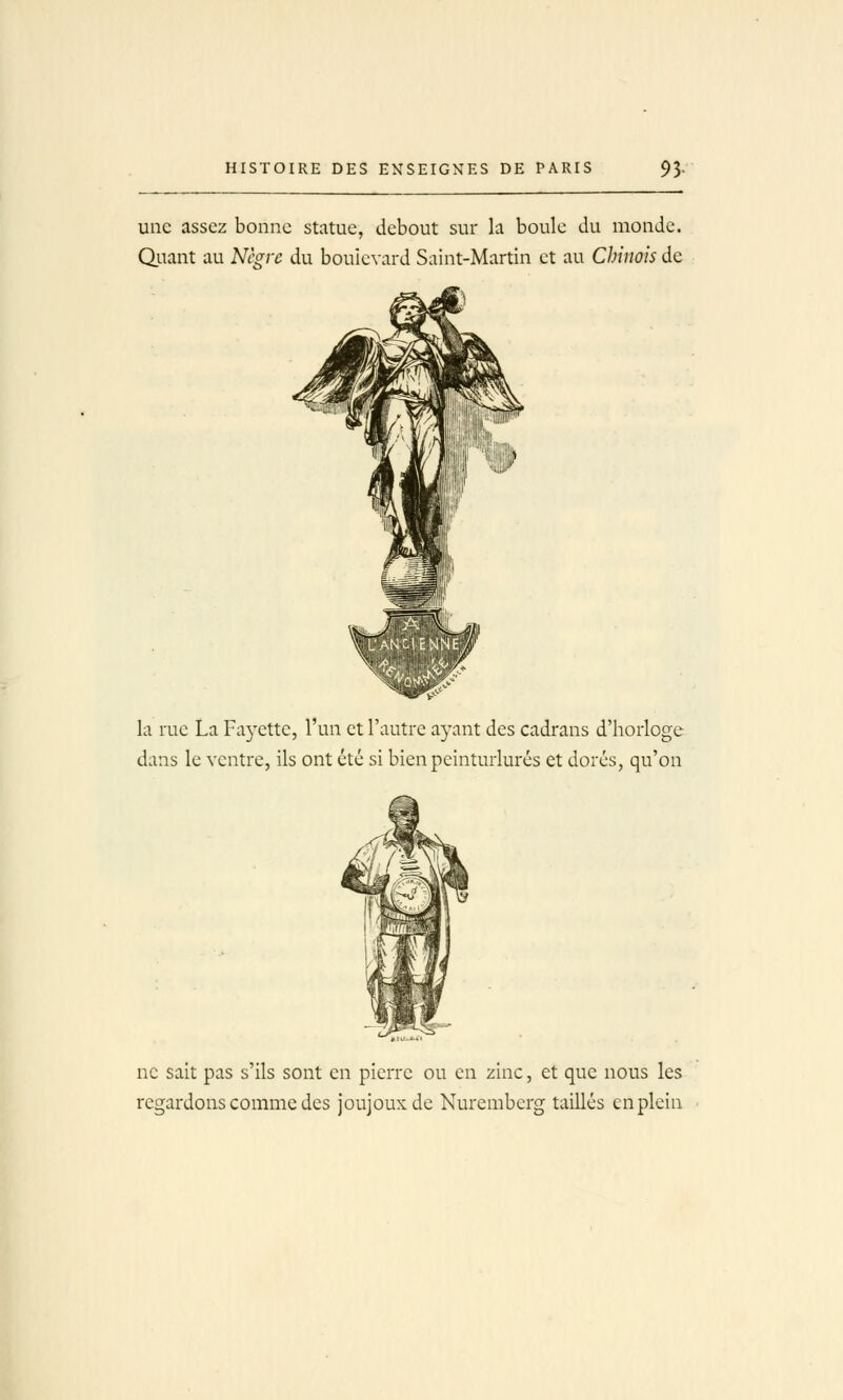 uiie assez bonne statue, debout sur la boule du monde. Quant au Nègre du boulevard Saint-Martin et au Chinois de la rue La Fayette, l'un et l'autre ayant des cadrans d'horloge dans le ventre, ils ont été si bien peinturlurés et dorés, qu'on ne sait pas s'ils sont en pierre ou en zinc, et que nous les regardons comme des joujoux de Nuremberg taillés en plein