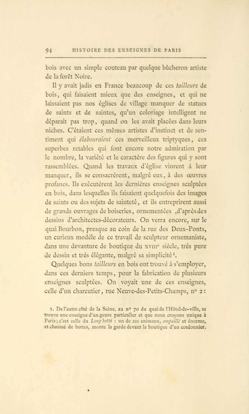 bois avec un simple coutemi par quelque bûcheron artiste de la forêt Noire. Il y avait jadis en France beaucoup de ces tailleurs de bois, qui fliisaient mieux que des enseignes, et qui ne laissaient pas nos églises de village manquer de statues de saints et de saintes, qu'un coloriage intelligent ne déparait pas trop, quand on les avait placées dans leurs niches. C'étaient ces mêmes artistes d'instinct et de sen- timent qui clahotimit'iil ces mer\'eilleux triptyques, ces superbes retables qui font encore notre admiration par le nombre, la variété et le caractère des figures qui y sont rassemblées. Quand les travaux d'église vinrent à leur manquer, ils se consacrèrent, malgré eux, à des œuvres profanes. Ils exécutèrent les dernières enseignes sculptées en bois, dans lesquelles ils faisaient quelquefois des images de saints ou des sujets de sainteté, et ils entreprirent aussi de grands ouvrages de boiseries, ornementées ,d'après des dessins d'architectes-décorateurs. On verra encore, sur le quai Bourbon, presque au coin de la rue des Deux-Ponts, un curieux modèle de ce travail de sculpteur ornemaniste, dans une devanture de boutique du xviii*-' siècle, très pure de dessin et très élégante, malgré sa simplicité K Quelques bons iaUïeurs en bois ont trouvé à s'employer, dans ces derniers temps, pour la flibrication de plusieurs enseignes sculptées. On voyait une de ces enseignes, -celle d'un charcutier, rue Neuve-des-Petits-Champs, n° 2 : I. De l'autre côté de la Seine, au n'' 70 du quai de l'Hôtel-de-ville, se trouve une enseigne d'un genre particulier et que nous croyons unique à Paris; c'est celle du Loup hotte : un de ces animaux, ctiipailU et énorme, et chaussé de bottes, monte la garde devant la boutique d'un cordonnier.