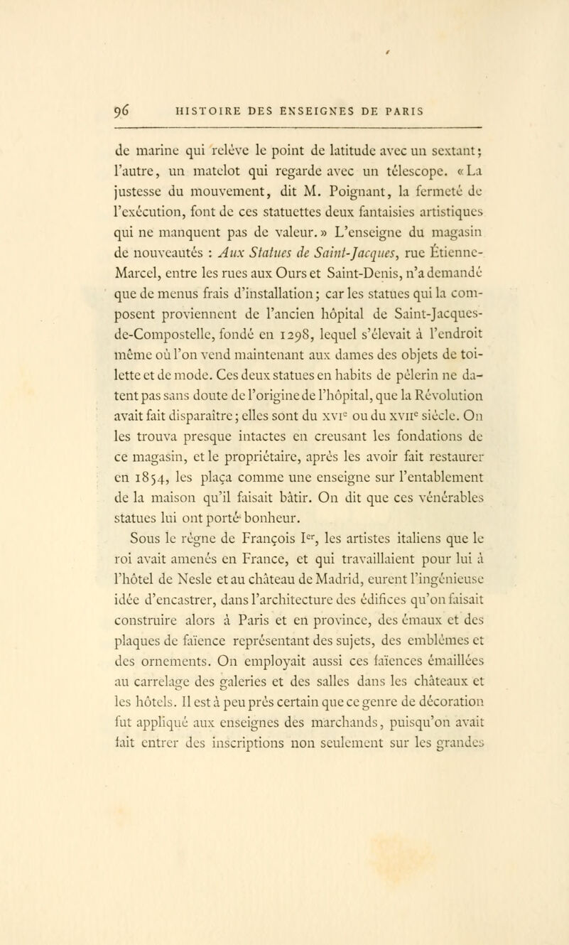 de marine qui relève le point de latitude avec un sextant ; l'autre, un matelot qui regarde avec un télescope. «La justesse du mouvement, dit M. Poignant, la fermeté de l'exécution, font de ces statuettes deux fantaisies artistiques qui ne manquent pas de valeur. » L'enseigne du magasin de nouveautés : Aux Statues de Saint-Jacques, rue Etienne- Marcel, entre les rues aux Ours et Saint-Denis, n'a demandé que de menus frais d'installation ; car les statues qui la com- posent proviennent de l'ancien hôpital de Salnt-Jacques- de-Compostelle, fondé en 1298, lequel s'élevait à l'endroit même où l'on vend maintenant aux dames des objets de toi- lette et de mode. Ces deux statues en habits de pèlerin ne da- tent pas sans doute de l'origine de l'hôpital, que la Révolution avait fait disparaître ; elles sont du xvi^ ou du xvii^ siècle. On les trouva presque intactes en creusant les fondations de ce magasin, et le propriétaire, après les avoir fait restaurer en 1854, les plaça comme une enseigne sur l'entablement de la maison qu'il faisait bâtir. On dit que ces vénérables statues lui ont porté bonheur. Sous le règne de François 1'='', les artistes italiens que le roi avait amenés en France, et qui travaillaient pour lui à l'hôtel de Nesle et au château de Madrid, eurent l'ingénieuse idée d'encastrer, dans l'architecture des édifices qu'on foisait construire alors à Paris et en province, des émaux et des plaques de fliience représentant des sujets, des emblèmes et des ornements. On employait aussi ces faïences émaillées au carrelaoje des galeries et des salles dans les châteaux et les hôtels. Il est à peu près certain que ce genre de décoration fut appliqué aux enseignes des marchands, puisqu'on avait lait entrer des inscriptions non seulement sur les grandes