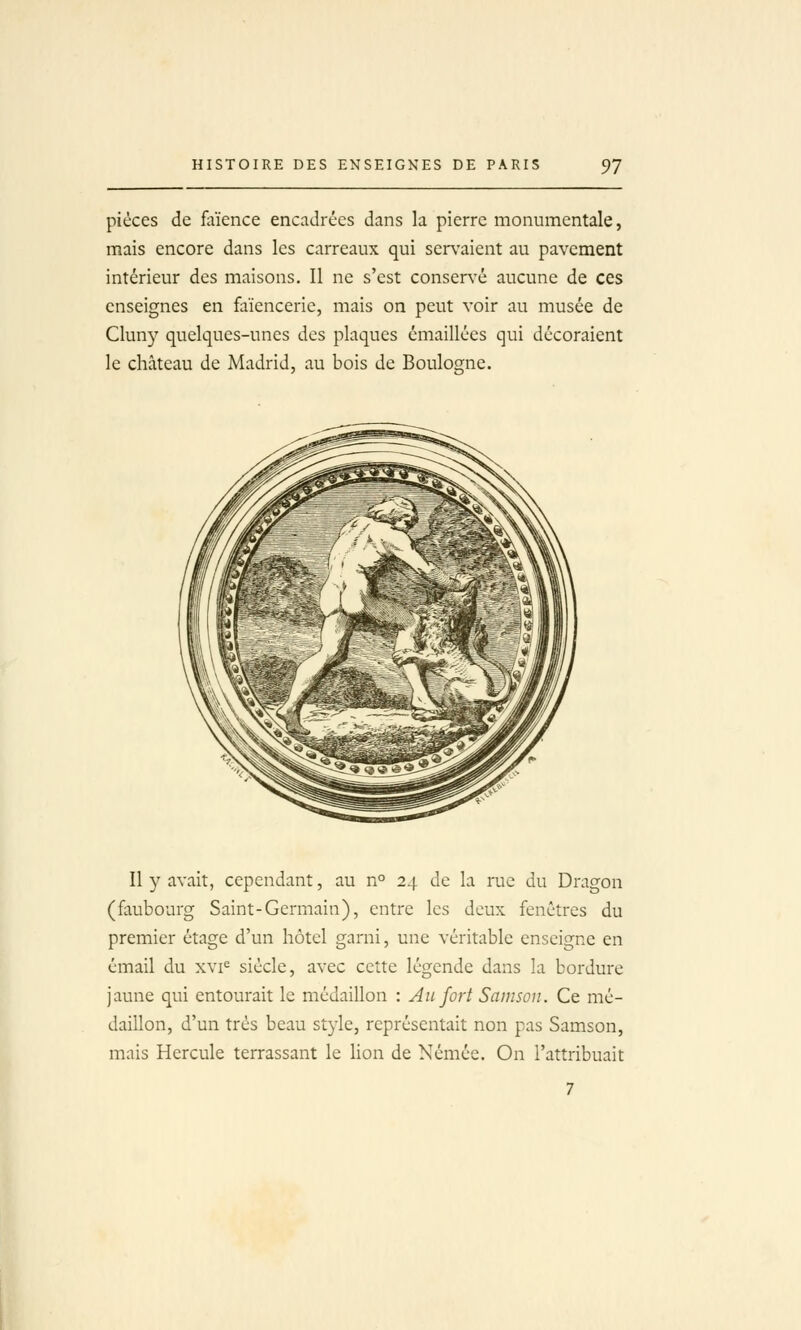 pièces de faïence encadrées dans la pierre monumentale, mais encore dans les carreaux qui servaient au pavement intérieur des maisons. Il ne s'est conservée aucune de ces enseignes en faïencerie, mais on peut voir au musée de Cluny quelques-unes des plaques émaillées qui décoraient le château de Madrid, au bois de Boulogne. Il y avait, cependant, au n° 24 de la rue du Dragon (faubourg Saint-Germain), entre les deux fenêtres du premier étage d'un hôtel garni, une véritable enseigne en émail du xvi^ siècle, avec cette légende dans la bordure jaune qui entourait le médaillon : An fort Samson. Ce mé- daillon, d'un très beau style, représentait non pas Samson, mais Hercule terrassant le lion de Némée. On l'attribuait