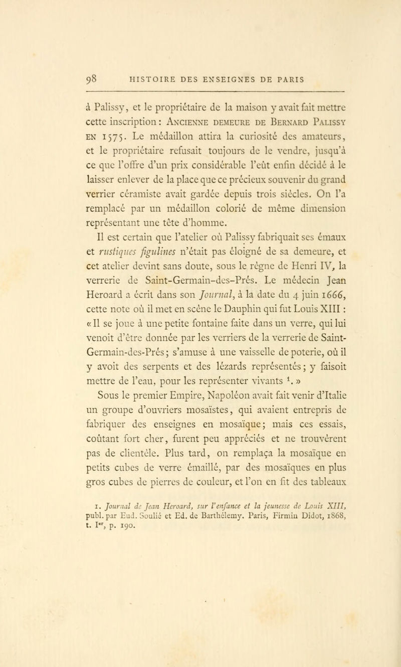 à Palissy, et le propriétaire de la maison y avait fait mettre cette inscription : Ancienne demeure de Bernard Palissy EN 1575. Le médaillon attira la curiosité des amateurs, et le propriétaire refusait toujours de le vendre, jusqu'à ce que l'offre d'un prix considérable l'eût enfin décidé à le laisser enlever de la place que ce précieux souvenir du grand verrier céramiste avait gardée depuis trois siècles. On l'a remplacé par un médaillon colorié de môme dimension représentant une tète d'homme. Il est certain que l'atelier où Palissy fabriquait ses émaux et rustiques figuîines n'était pas éloigné de sa demeure, et cet atelier devint sans doute, sous le règne de Henri IV, la verrerie de Saint-Germain-des-Prés. Le médecin Jean Heroard a écrit dans son Journal, à la date du 4 juin 1666, cette note où il met en scène le Dauphin qui fut Louis XIII : «Il se joue à une petite fontaine faite dans un verre, qui lui venoit d'être donnée par les verriers de la verrerie de Saint- Germain-des-Prés ; s'amuse à une vaisselle de poterie, où il y avoit des serpents et des lézards représentés ; y faisoit mettre de l'eau, pour les représenter vivants ^ » Sous le premier Empire, Napoléon avait fait venir d'Italie un groupe d'ouvriers mosaïstes, qui avaient entrepris de fabriquer des enseignes en mosaïque; mais ces essais, coûtant fort cher, furent peu appréciés et ne trouvèrent pas de clientèle. Plus tard, on remplaça la mosaïque en petits cubes de verre émaillé, par des mosaïques en plus gros cubes de pierres de couleur, et l'on en fit des tableaux I. Journal d: Jean Heroard, sur l'enfance et la jeunesse de Louis XIII, publ. par HuJ. Soulié et Ed. de Barthélémy. Paris, Firmiu Didot, 1868, t. I, p. 190.