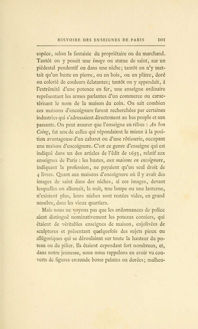 espèce, selon la fantaisie du propriétaire ou du marchand. Tantôt on y posait une image ou statue de saint, sur un piédestal pendentif ou dans une niche ; tantôt on n'y met- tait qu'un buste en pierre, ou en bois, ou en plâtre, doré ou colorié de couleurs éclatantes; tantôt on y appendait, à l'extrémité d'une potence en fer, une enseigne ordinaire représentant les armes parlantes d'un commerce ou carac- térisant le nom de la maison du coin. On sait combien ces maisons d'encoignure furent recherchées par certaines industries qui s'adressaient directement au bas peuple et aux passants. On peut assurer que l'enseigne en rébus : Au bon Coing, fut une de celles qui répondaient le mieux à la posi- tion avantageuse d'un cabaret ou d'une rôtisserie, occupant une maison d'encoignure. C'est ce genre d'enseigne qui est indiqué dans un des articles de l'édit de 1693, relatif aux enseignes de Paris : les bustes, aux maisons en encoignure, indiquant la profession, ne payaient qu'un seul droit de 4 livres. Quant aux maisons d'encoignure où il y avait des images de saint dans des niches, si ces images, devant lesquelles on allumait, la nuit, une lampe ou une lanterne, n'existent plus, leurs niches sont restées vides, en grand nombre, dans les vieux quartiers. Mais nous ne voyons pas que les ordonnances de police aient distingué nominativement les poteaux corniers, qui étaient de véritables enseignes de maison, enjolivées de sculptures et présentant quelquefois des sujets pieux ou allégoriques qui se déroulaient sur toute la hauteur du po- teau ou du pilier. Ils étaient cependant fort nombreux, et, dans notre jeunesse, nous nous rappelons en avoir vu cou- verts de figures en ronde bosse peintes ou dorées ; malheu-