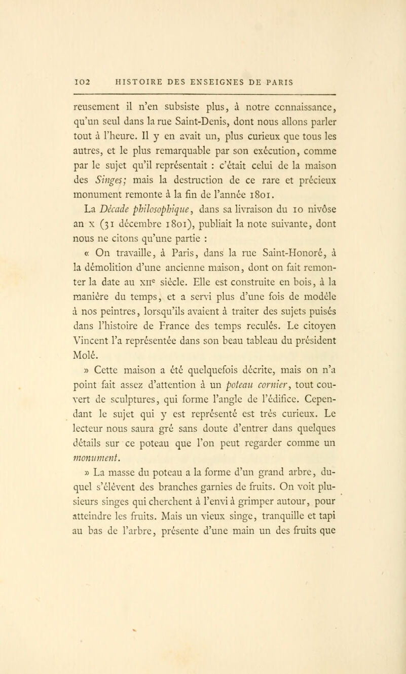 reusemcnt il n'en subsiste plus, à notre connaissance, qu'un seul dans la rae Saint-Denis, dont nous allons parler tout à l'heure. Il y en avait un, plus curieux que tous les autres, et le plus remarquable par son exécution, comme par le sujet qu'il représentait : c'était celui de la maison des Singes; mais la destruction de ce rare et précieux monument remonte à la fin de l'année 1801. La Décade philosophique, dans sa livraison du 10 nivôse an X (31 décembre 1801), publiait la note suivante, dont nous ne citons qu'une partie : (( On travaille, à Paris, dans la rue Saint-Honoré, à la démolition d'une ancienne maison, dont on fait remon- ter la date au xii= siècle. Elle est construite en bois, à la manière du temps, et a senù plus d'une fois de modèle à nos peintres, lorsqu'ils avaient à traiter des sujets puisés dans l'histoire de France des temps reculés. Le citoyen Vincent l'a représentée dans son beau tableau du président Mole. » Cette maison a été quelquefois décrite, mais on n'a point fait assez d'attention à un poteau cornier, tout cou- vert de sculptures, qui forme l'angle de l'édifice. Cepen- dant le sujet qui y est représenté est très curieux. Le lecteur nous saura gré sans doute d'entrer dans quelques détails sur ce poteau que l'on peut regarder comme un monument. » La masse du poteau a la forme d'un grand arbre, du- quel s'élèvent des branches garnies de fruits. On voit plu- sieurs singes qui cherchent à l'envia grimper autour, pour atteindre les fruits. Mais un vieux singe, tranquille et tapi au bas de l'arbre, présente d'une main un des fruits que