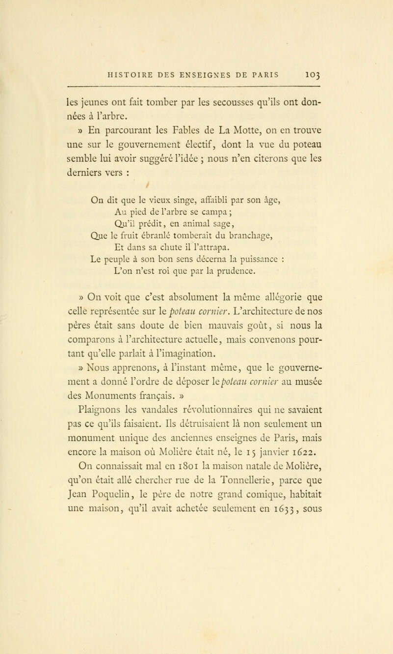 les jeunes ont fait tomber par les secousses qu'ils ont don- nées à l'arbre. » En parcourant les Fables de La Motte, on en trouve une sur le gouvernement électif, dont la vue du poteau semble lui avoir suggéré l'idée ; nous n'en citerons que les derniers vers : / On dit que le vieux singe, affiiibli par son âge, Au pied de l'arbre se campa ; Qu'il prédit, en animal sage, Que le fruit ébranlé tomberait du branchage. Et dans sa chute il l'attrapa. Le peuple à son bon sens décerna la puissance : L'on n'est roi que par la prudence. » On voit que c'est absolument la même allégorie que celle représentée sur le poteau cornier. L'architecture de nos pères était sans doute de bien mauvais goût, si nous la comparons à l'architecture actuelle, mais convenons pour- tant qu'elle parlait à l'imagination. » Nous apprenons, à l'instant même, que le gouverne- ment a donné l'ordre de déposer le poteau cornier au musée des Monuments français. » Plaignons les vandales révolutionnaires qui ne savaient pas ce qu'ils faisaient. Ils détruisaient là non seulement un monument unique des anciennes enseignes de Paris, mais encore la maison où Molière était né, le 15 janvier 1622. On connaissait mal en 1801 la maison natale de Mohère, qu'on était allé chercher rue de la Tonnellerie, parce que Jean Poquelin, le père de notre grand comique, habitait une maison, qu'il avait achetée seulement en 1633, sous