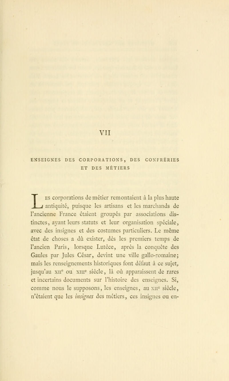 VII ENSEIGNES DES CORPORATIONS, DES CONFRÉRIES ET DES MÉTIERS LES corporations de métier remontaient à la plus haute antiquité, puisque les artisans et les marchands de l'ancienne France étaient groupés par associations dis- tinctes, ayant leurs statuts et leur organisation spéciale, avec des insignes et des costumes particuliers. Le môme état de choses a dû exister, dès les premiers temps de l'ancien Paris, lorsque Lutéce, après la conquête des Gaules par Jules César, devint une ville gallo-romaine; mais les renseignements historiques font défaut à ce sujet, jusqu'au xii'' ou xiii^ siècle, là où apparaissent de rares et incertains documents sur l'histoire des enseignes. Si, comme nous le supposons, les enseignes, au xii'^ siècle, n'étaient que les insignes des métiers, ces insignes ou en-