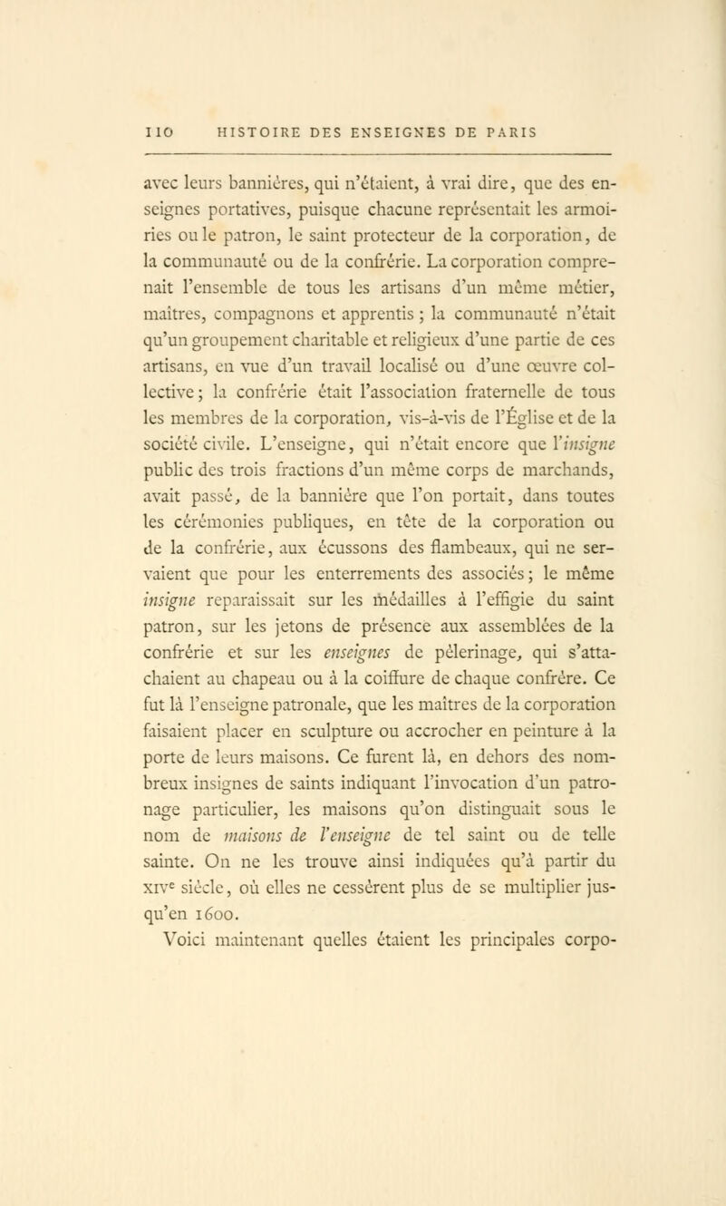 avec leurs bannières, qui n'étaient, à vrai dire, que des en- seignes portatives, puisque chacune représentait les armoi- ries ou le patron, le saint protecteur de la corporation, de la communauté ou de la confrérie. La corporation compre- nait l'ensemble de tous les artisans d'un même métier, maîtres, compagnons et apprentis ; la communauté n'était qu'un groupement charitable et religieux d'une partie de ces artisans, en vue d'un travail localisé ou d'une œuvre col- lective; la confrérie était l'association fraternelle de tous les membres de la corporation, vis-à-vis de l'Église et de la société civile. L'enseigne, qui n'était encore qnc Vimigue public des trois fractions d'un même corps de marchands, avait passé, de la bannière que l'on portait, dans toutes les cérémonies pubUques, en tête de la corporation ou de la confrérie, aux écussons des flambeaux, qui ne ser- vaient que pour les enterrements des associés ; le même insigne reparaissait sur les médailles à l'effigie du saint patron, sur les jetons de présence aux assemblées de la confrérie et sur les enseignes de pèlerinage, qui s'atta- chaient au chapeau ou à la coiffure de chaque confrère. Ce fut là l'enseigne patronale, que les maîtres de la corporation faisaient placer en sculpture ou accrocher en peinture à la porte de leurs maisons. Ce furent là, en dehors des nom- breux insignes de saints indiquant l'invocation d'un patro- nage particulier, les maisons qu'on distinguait sous le nom de maisons de l'enseigne de tel saint ou de telle sainte. On ne les trouve ainsi indiquées qu'à partir du xiv^ siècle, où elles ne cessèrent plus de se multipUer jus- qu'en 1600. Voici maintenant quelles étaient les principales corpo-