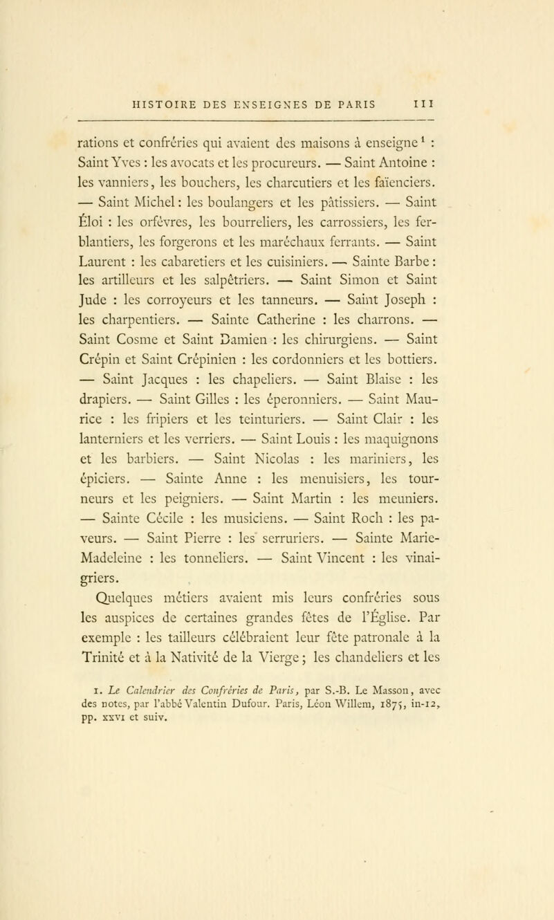 rations et confréries qui avaient des maisons à enseigne ^ : Saint Yves : les avocats et les procureurs. — Saint Antoine : les vanniers, les bouchers, les charcutiers et les faïenciers. — Saint Michel : les boulangers et les pâtissiers. — Saint Éloi : les orfèvres, les bourreliers, les carrossiers, les fer- blantiers, les forgerons et les maréchaux ferrants. — Saint Laurent : les cabaretiers et les cuisiniers. — Sainte Barbe : les artilleurs et les salpêtriers. — Saint Simon et Saint Jude : les corroyeurs et les tanneurs. — Saint Joseph : les charpentiers. — Sainte Catherine : les charrons. — Saint Cosme et Saint Damien : les chirurgiens. — Saint Crépin et Saint Crépinien : les cordonniers et les bottiers. — Saint Jacques : les chapeliers. — Saint Biaise : les drapiers. — Saint Gilles : les éperonniers. — Saint Mau- rice : les fripiers et les teinturiers. — Saint Clair : les lanterniers et les verriers. — Saint Louis : les maquignons et les barbiers. — Saint Nicolas : les mariniers, les épiciers. — Sainte Anne : les menuisiers, les tour- neurs et les peigniers. — Saint Martin : les meuniers. — Sainte Cécile : les musiciens. — Saint Roch : les pa- veurs. — Saint Pierre : les serruriers. — Sainte Marie- Madeleine : les tonneUers. — Saint Vincent : les vinai- griers. Quelques métiers avaient mis leurs confréries sous les auspices de certaines grandes fêtes de l'ÉgUse. Par exemple : les tailleurs célébraient leur fête patronale à la Trinité et à la Nativité de la Vierge ; les chandeHers et les I. Le Calendrier des Confréries de Paris, par S.-B. Le Masson, avec des notes, par l'abbé Valentin Dufour. Paris, Léon Willem, 1875, in-12^ pp. XXVI et suiv.