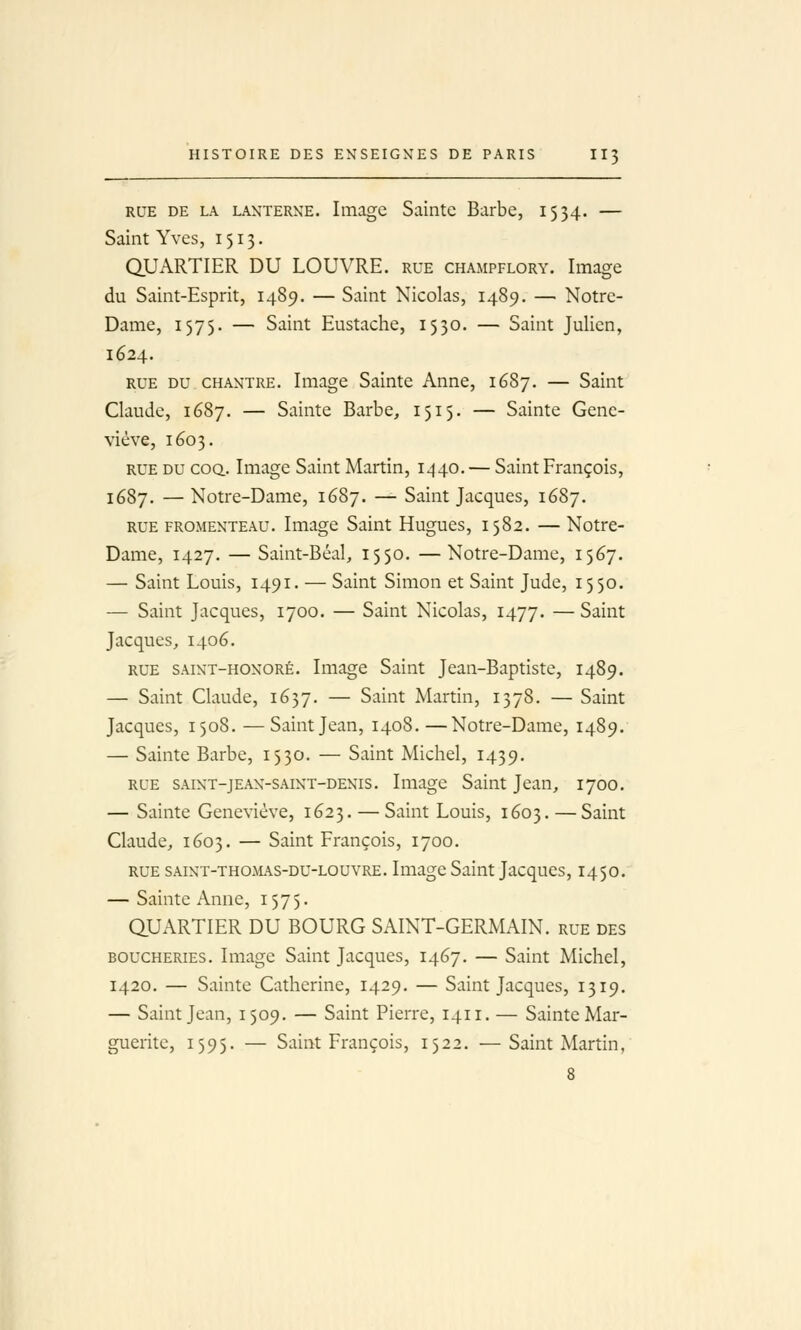 RUE DE LA LANTERNE. Image Saintc Barbe, 1554. — Saint Yves, 1513. QUARTIER DU LOUVRE, rue champflory. Image du Saint-Esprit, 1489. — Saint Nicolas, 1489. — Notre- Dame, 1575. — Saint Eustache, 1530. — Saint Julien, 1624. RUE DU CHANTRE. Image Sainte Anne, 1687. — Saint Claude, 1687. — Sainte Barbe, 1515. — Sainte Gene- viève, 1603. RUE DU COQ.. Image Saint Martin, 1440. — Saint François, 1687. —Notre-Dame, 1687. — Saint Jacques, 1687. RUE FROMENTEAU. Image Saint Hugues, 1582. — Notre- Dame, 1427. — Saint-Béal, 1550. —Notre-Dame, 1567. — Saint Louis, 1491. — Saint Simon et Saint Jude, 1550. — Saint Jacques, 1700. — Saint Nicolas, 1477. — Saint Jacques, 1406. RUE SAiNT-HONORÉ. Image Saint Jean-Baptiste, 1489. — Saint Claude, 1657. — Saint Martin, 1378. — Saint Jacques, 1508. — Saint Jean, 1408. —Notre-Dame, 1489. — Sainte Barbe, 1530. — Saint Michel, 1439. RUE SAiNT-jEAN-SAiNT-DENis. Image Saint Jean, 1700. — Sainte Geneviève, 1623. — Saint Louis, 1603. —Saint Claude, 1603. — Saint François, 1700. RUE saint-thomas-du-louvre. Image Saint Jacques, 1450. — Sainte Anne, 1575. QUARTIER DU BOURG SAINT-GERMAIN, rue des boucheries. Image Saint Jacques, 1467. — Saint Michel, 1420. — Sainte Catherine, 1429. — Saint Jacques, 1319. — Saint Jean, 1509. — Saint Pierre, 1411. — Sainte Mar- guerite, 1595. — Saint François, 1522. —Saint Martin, 8