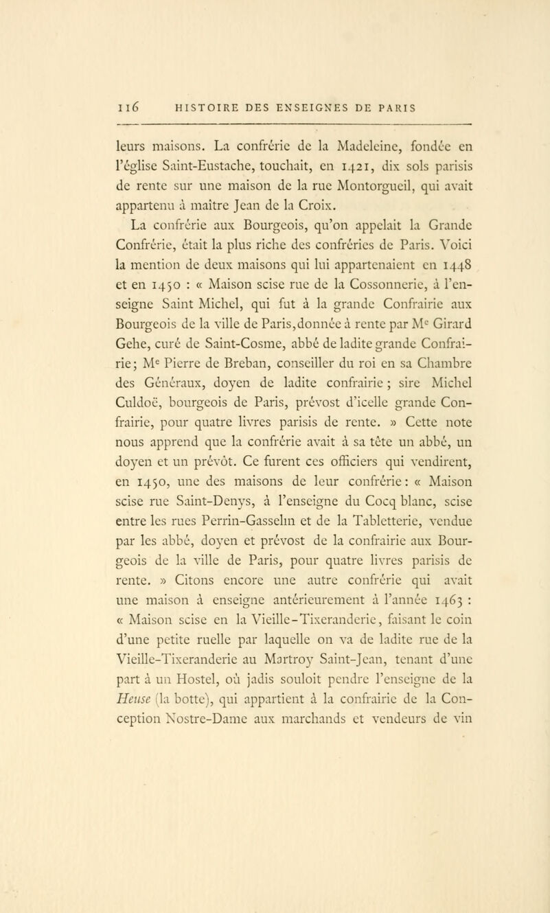 leurs maisons. La confrérie de la Madeleine, fondée en l'église Saint-Eustache, touchait, en 1421, dix sols parisis de rente sur une maison de la rue Montorgueil, qui avait appartenu à maître Jean de la Croix. La confrérie aux Bourgeois, qu'on appelait la Grande Confrérie, était la plus riche des confréries de Paris. Yolci la mention de deux maisons qui lui appartenaient en 1448 et en 1450 : « Maison scise rue de la Cossonneric, à l'en- seigne Saint Michel, qui fut à la grande Confrairie aux Bourgeois de la ville de Paris,donnée à rente par M'= Girard Gehe, curé de Saint-Cosme, abbé de ladite grande Confrai- rie; M= Pierre de Breban, conseiller du roi en sa Chambre des Généraux, doyen de ladite confrairie ; sire Michel Culdoc, bourgeois de Paris, prévost d'icelle grande Con- frairie, pour quatre livres parisis de rente. » Cette note nous apprend que la confrérie avait à sa tête un abbé, un doyen et un prévôt. Ce furent ces officiers qui vendirent, en 1450, une des maisons de leur confrérie: « Maison scise rue Saint-Denys, à l'enseigne du Cocq blanc, scise entre les rues Perrin-Gassehn et de la Tabletterie, vendue par les abbé, doyen et prévost de la confrairie aux Bour- geois de la ville de Paris, pour quatre livres parisis de rente. » Citons encore une autre confrérie qui avait une maison à enseigne antérieurement à l'année 1463 : « Maison scise en la Vieille-Tixerandcric, faisant le coin d'une petite ruelle par laquelle on va de ladite rue de la Vieille-Tixeranderie au Mortroy Saint-Jean, tenant d'une part à un Hostel, où jadis souloit pendre l'enseigne de la Heuse (la botte), qui appartient à la confrairie de la Con- ception Nostre-Dame aux marchands et vendeurs de vin