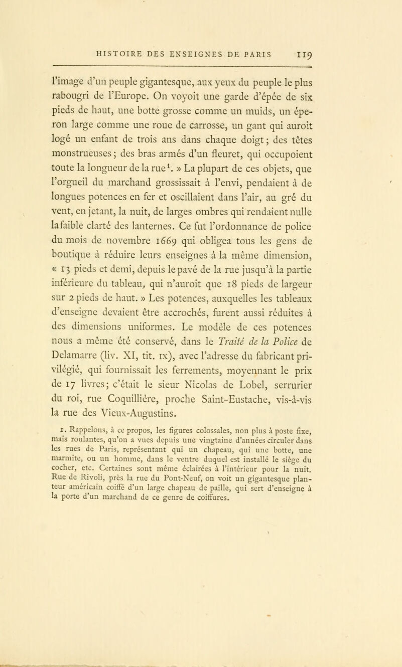 l'image d'un peuple gigantesque, aux yeux du peuple le plus rabougri de l'Europe. On voyoit une garde d'épée de six pieds de hnut, une botte grosse comme un muids, un épe- ron large comme une roue de carrosse, un gant qui auroit logé un enfant de trois ans dans chaque doigt ; des têtes monstrueuses ; des bras armés d'un fleuret, qui occupoient toute la longueur de la rue ^ » La plupart de ces objets, que l'orgueil du marchand grossissait à l'envi, pendaient à de longues potences en fer et oscillaient dans l'air, au gré du vent, en jetant, la nuit, de larges ombres qui rendaient nulle la faible clarté des lanternes. Ce fut l'ordonnance de police du mois de novembre 1669 qui obligea tous les gens de boutique à réduire leurs enseignes à la même dimension, « 13 pieds et demi, depuis le pavé de la rue jusqu'à la partie inférieure du tableau, qui n'auroit que 18 pieds de largeur sur 2 pieds de haut. » Les potences, auxquelles les tableaux d'enseigne devaient être accrochés, furent aussi réduites à des dimensions uniformes. Le modèle de ces potences nous a même été conservé, dans le Traité de la Police de Delamarre (liv. XI, tit. ix), avec l'adresse du fabricant pri- vilégié, qui fournissait les ferrements, moyennant le prix de 17 livres; c'était le sieur Nicolas de Lobel, serrurier du roi, rue Coquilliére, proche Saint-Eustache, vis-à-vis la me des Vieux-Au2;ustins. I. Rappelons, à ce propos, les figures colossales, non plus à poste fixe, mais roulantes, qu'on a vues depuis une vingtaine d'années circuler dans les rues de Paris, représentant qui un chapeau, qui une botte, une marmite, ou un homme, dans le ventre duquel est installé le siège du cocher, etc. Certaines sont même éclairées à l'intérieur pour la nuit. Rue de Rivoli, près la rue du Pont-Neuf, on voit un gigantesque plan- teur américain coiffé d'un large chapeau de paille, qui sert d'ensei'Tne à la porte d'un marchand de ce genre de coiffures.