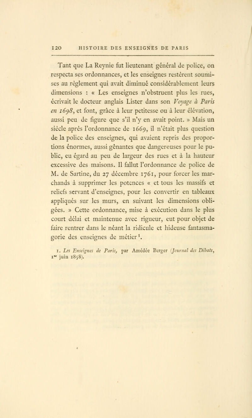 Tant que La Reynie fut lieutenant général do police, on respecta ses ordonnances, et les enseignes restèrent soumi- ses au règlement qui avait diminué considérablement leurs dimensions : « Les enseignes n'obstruent plus les rues, écrivait le docteur anglais Lister dans son Voyage à Paris en i6p8, et font, grâce à leur petitesse ou à leur élévation, aussi peu de figure que s'il n'y en avait point. » Mais un siècle après l'ordonnance de 1669, il n'était plus question de la police des enseignes, qui avaient repris des propor- tions énormes, aussi gênantes que dangereuses pour le pu- blic, eu égard au peu de largeur des rues et à la hauteur excessive des maisons. Il fallut l'ordonnance de police de M. de Saitine, du 27 décembre 1761, pour forcer les mar- chands à supprimer les potences « et tous les massifs et reliefs servant d'enseignes, pour les convertir en tableaux appliqués sur les murs, en suivant les dimensions obli- gées. » Cette ordonnance, mise à exécution dans le plus court délai et maintenue avec rigueur, eut pour objet de faire rentrer dans le néant la ridicule et hideuse fantasma- gorie des enseignes de métier ^ I. Les Enseignes de Paris, par Amédée Berger (Jcuriial des Débats^ 1 juin 1858).